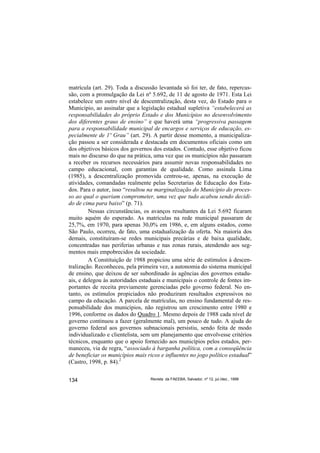 matrícula (art. 29). Toda a discussão levantada só foi ter, de fato, repercus-
são, com a promulgação da Lei nº 5.692, de 11 de agosto de 1971. Esta Lei
estabelece um outro nível de descentralização, desta vez, do Estado para o
Município, ao assinalar que a legislação estadual supletiva “estabelecerá as
responsabilidades do próprio Estado e dos Municípios no desenvolvimento
dos diferentes graus de ensino” e que haverá uma “progressiva passagem
para a responsabilidade municipal de encargos e serviços de educação, es-
pecialmente de 1º Grau” (art. 29). A partir desse momento, a municipaliza-
ção passou a ser considerada e destacada em documentos oficiais como um
dos objetivos básicos dos governos dos estados. Contudo, esse objetivo ficou
mais no discurso do que na prática, uma vez que os municípios não passaram
a receber os recursos necessários para assumir novas responsabilidades no
campo educacional, com garantias de qualidade. Como assinala Lima
(1985), a descentralização promovida centrou-se, apenas, na execução de
atividades, comandadas realmente pelas Secretarias de Educação dos Esta-
dos. Para o autor, isso “resultou na marginalização do Município do proces-
so ao qual o queriam comprometer, uma vez que tudo acabou sendo decidi-
do de cima para baixo” (p. 71).
         Nessas circunstâncias, os avanços resultantes da Lei 5.692 ficaram
muito aquém do esperado. As matrículas na rede municipal passaram de
25,7%, em 1970, para apenas 30,0% em 1986, e, em alguns estados, como
São Paulo, ocorreu, de fato, uma estadualização da oferta. Na maioria dos
demais, constituíram-se redes municipais precárias e de baixa qualidade,
concentradas nas periferias urbanas e nas zonas rurais, atendendo aos seg-
mentos mais empobrecidos da sociedade.
         A Constituição de 1988 propiciou uma série de estímulos à descen-
tralização. Reconheceu, pela primeira vez, a autonomia do sistema municipal
de ensino, que deixou de ser subordinado às agências dos governos estadu-
ais, e delegou às autoridades estaduais e municipais o controle de fontes im-
portantes de receita previamente gerenciadas pelo governo federal. No en-
tanto, os estímulos propiciados não produziram resultados expressivos no
campo da educação. A parcela de matrículas, no ensino fundamental de res-
ponsabilidade dos municípios, não registrou um crescimento entre 1980 e
1996, conforme os dados do Quadro 1. Mesmo depois de 1988 cada nível de
governo continuou a fazer (geralmente mal), um pouco de tudo. A ajuda do
governo federal aos governos subnacionais persistiu, sendo feita de modo
individualizado e clientelista, sem um planejamento que envolvesse critérios
técnicos, enquanto que o apoio fornecido aos municípios pelos estados, per-
maneceu, via de regra, “associado à barganha política, com a conseqüência
de beneficiar os municípios mais ricos e influentes no jogo político estadual”
(Castro, 1998, p. 84).2


134                               Revista da FAEEBA, Salvador, nº 12, jul./dez., 1999
 