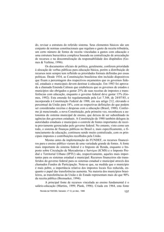 do, revisar a estrutura do referido sistema. Seus elementos básicos são um
conjunto de normas constitucionais que regulam o gasto da receita tributária,
um certo número de fontes de receita vinculadas a gastos com educação e
uma estrutura burocrática complexa baseada na centralização de arrecadação
de recursos e na descentralização da responsabilidade dos dispêndios (Go-
mes & Verhine, 1996).
         Os documentos oficiais de política, geralmente, conferem prioridade
à alocação de verbas públicas para educação básica, porém a distribuição de
recursos nem sempre tem refletido as prioridades formais definidas por essas
políticas. Desde 1934, as Constituições brasileiras têm incluído dispositivos
que fixam a percentagem dos respectivos orçamentos que os governos fede-
ral, estaduais e municipais devem destinar à educação. Em 1983 foi aprova-
da a chamada Emenda Calmon que estabeleceu que os governos de estados e
municípios são obrigados a gastar 25% de suas receitas de impostos e trans-
ferências com educação, enquanto o governo federal deve gastar 13% (Go-
mes, 1992). Esta emenda foi regulamentada pela Lei 7.348, de 24/07/85, e
incorporada à Constituição Federal de 1988, em seu artigo 212, elevando o
percentual da União para 18%, com as respectivas definições do que podem
ser consideradas receitas e despesas com a educação (Brasil, 1988). Confor-
me já mencionado, a nova Constituição, pela primeira vez, reconheceu a au-
tonomia do sistema municipal de ensino, que deixou de ser subordinado às
agências dos governos estaduais. A Constituição de 1988 também delegou às
autoridades estaduais e municipais o controle de fontes importantes de recei-
ta previamente gerenciadas pelo governo federal. No entanto, visto como um
todo, o sistema de finanças públicas no Brasil e, mais especificamente, o fi-
nanciamento da educação, continuou sendo muito centralizado, com os prin-
cipais impostos e contribuições recolhidos pela União.
         Mesmo antes da implementação do FUNDEF, os recursos financei-
ros para o ensino público vieram de uma variedade grande de fontes. A fonte
mais importante do sistema federal é o Imposto de Renda, enquanto o Im-
posto sobre Circulação de Mercadorias e Serviços (ICMS) e o Imposto Pre-
dial e Territorial Urbano (IPTU) são, respectivamente, aqueles mais impor-
tantes para os sistemas estadual e municipal. Recursos financeiros são trans-
feridos do governo federal para os sistemas estadual e municipal através dos
chamados Fundos de Participação. Nota-se que, na medida que o município
é mais pobre, a importância relativa dos impostos locais fica reduzida, en-
quanto o papel das transferências aumenta. Na maioria dos municípios brasi-
leiros, as transferências da União e do Estado representam mais do que 90%
da receita pública (Bremaeker, 1994).
         A principal fonte de recursos vinculada ao ensino fundamental é o
salário-educação (Martins, 1999; Plank, 1996). Criada em 1964, esta fonte
    Revista da FAEEBA, Salvador, nº 12, jul./dez., 1999                  137
 