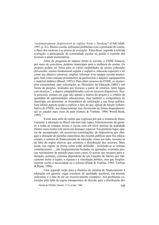 “sistematicamente desfavorável às regiões Norte e Nordeste” (UNICAMP,
1997, p. 41). Muitas escolas enfrentam problemas com a prestação de contas,
o fluxo dos recursos e os prazos de execução. Além disso, segundo a referida
avaliação, a participação da comunidade escolar na gestão e controle dos
recursos é ainda insatisfatória.
         Além do programa de repasse direto às escolas, o FNDE financia,
por meio de convênios, projetos municipais para a melhoria do ensino. Os
projetos podem ser feitos para as várias modalidades de ensino (educação
pré-escolar, ensino fundamental regular e supletivo, educacão especial) e ter
como seu objetivo construir, ampliar, reformar e/ou equipar escolas munici-
pais, bem como realizar treinamentos de professores e adquirir equipamentos
e material didático (Brasil, 1997c). Para obter recursos do FNDE, os municí-
pios encaminham suas solicitações ao Ministério da Educação (MEC) sob
forma de projetos, avaliados por técnicos a partir de critérios, tanto legais
com técnicos 4, e depois compatibilizados com os recursos disponíveis. Nes-
te processo, entram em jogo não apenas o mérito do projeto e o critério de
igualdade de oportunidades educacionais, mas também a competência do
município em preencher os formulários de solicitação e sua força política.
Este último aspecto ajuda a explicar o fato de que, apesar da função redistri-
butiva do FNDE, seu financiamento tem favorecido de forma desproporcio-
nal os estados mais ricos do país (Gomes & Verhine, 1996; World Bank,
1995).5
         Existe uma série de razões que explicam por que o sistema de finan-
ciamento à educação no Brasil não tem sido capaz, historicamente, de garan-
tir a todas as crianças acesso à escola com um nível mínimo de qualidade
Dentre essas razões três merecem destaque especial. Em primeiro lugar, ape-
sar da incorporação, em sucessivas constituições, de dispositivos que obri-
gam a alocação de parcelas específicas das receitas públicas para fins educa-
cionais, o sistema de financiamento da educação, como um todo, ressente-se
da falta de regras efetivas que orientem a distribuição dos recursos. Mais
ainda, tais regras, na forma como estão definidas - incluindo-se as normas
constitucionais - , são freqüentemente burladas ou ignoradas, existindo pou-
cos mecanismos de punição para esses casos. O acesso aos recursos para e-
ducação, portanto, continua dependente de um conjunto de fatores que tipi-
camente inclui a região, a riqueza e a vinculação política, mas que freqüen-
temente exclui a necessidade ou o esforço (Plank & Verhine, 1995; Verhine
& Plank, 1996).
         Uma segunda razão para o fracasso do sistema de financiamento à
educação em garantir vagas escolares de qualidade aceitável, em número
suficiente, é o fato de ele ser excessivamente complexo. Aos problemas co-
locados pela falta de regras transparentes de decisão para a distribuição dos
    Revista da FAEEBA, Salvador, nº 12, jul./dez., 1999                   139
 