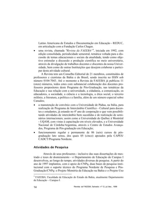 Latino Americana de Estudos e Documentação em Educação - REDUC,
    em articulação com a Fundação Carlos Chagas.
• uma revista, chamada "Revista da FAEEBA”5, iniciada em 1992, com
    edição consolidada, periodicidade semestral, temática voltada para a dis-
    cussão de temas educacionais e sociais da atualidade, tendo como obje-
    tivo estimular a discussão e produção científica no meio universitário,
    através da divulgação de trabalhos docentes e discentes da nossa Univer-
    sidade, bem como de outras Instituições que desejem colaborar e partici-
    par desta atividade cultural.
       A Revista tem um Conselho Editorial de 21 membros, constituídos de
professores e cientistas da Bahia e do Brasil, sendo inscrita no ISSN sob
número 0104-7043. Até o momento a Revista da FAEEBA já publicou 11
(onze) números, todos estes com substancial colaboração dos docentes pro-
fessores propositores deste Programa de Pós-Graduação, nas temáticas da
Educação e sua relação com a universidade, a cidadania, a comunicação, os
educadores, a sociedade, a ciência e a tecnologia, a ética social, o terceiro
milênio, a literatura, a política e a família, além de um número especial sobre
Canudos;
• a manutenção de convênio com a Universidade de Pádua, na Itália, para
    realização de Programa de Intercâmbio Científico - Cultural para docen-
    tes e estudantes, já estando no 4º ano de cooperação o que vem possibili-
    tando atividades de intercâmbio bem sucedidas e de realização de semi-
    nários internacionais; assim como a Universidade do Québec à Montréal
    - UQAM, com vistas à capacitação em níveis elevados, e a Universidade
    Nacional de Córdoba/Argentina, através o Centro de Estudos Avança-
    dos, Programa de Pós-graduação em Educação;
• funcionamento regular e permanente de 06 (seis) cursos de pós-
    graduação lato sensu, dos quais 05 (cinco) apoiados pela CAPES/
    CADCT/Programa Nordeste.

Atividades de Pesquisa

        Através de seus professores - inclusive das suas dissertações de mes-
trado e teses de doutoramento - o Departamento de Educação do Campus I
desenvolveu, ao longo do tempo, atividades diversas de pesquisa. A partir do
ano de 1997 implantou, com o apoio do CNPq, duas bases de pesquisa insti-
tucional com o suporte técnico do Programa Nordeste de Pesquisa e Pós-
Graduação/CNPq: o Projeto Memória da Educação na Bahia e o Projeto Uso
5
 FAEEBA: Faculdade de Educação do Estado da Bahia, atualmente Departamento
de Educação – Campus I.

14                                 Revista da FAEEBA, Salvador, nº 12, jul./dez., 1999
 