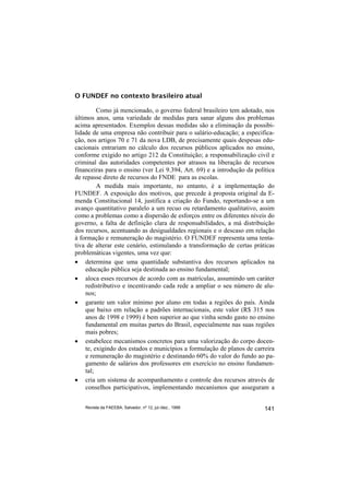 O FUNDEF no contexto brasileiro atual

         Como já mencionado, o governo federal brasileiro tem adotado, nos
últimos anos, uma variedade de medidas para sanar alguns dos problemas
acima apresentados. Exemplos dessas medidas são a eliminação da possibi-
lidade de uma empresa não contribuir para o salário-educação; a especifica-
ção, nos artigos 70 e 71 da nova LDB, de precisamente quais despesas edu-
cacionais entrariam no cálculo dos recursos públicos aplicados no ensino,
conforme exigido no artigo 212 da Constituição; a responsabilização civil e
criminal das autoridades competentes por atrasos na liberação de recursos
financeiras para o ensino (ver Lei 9.394, Art. 69) e a introdução da política
de repasse direto de recursos do FNDE para as escolas.
         A medida mais importante, no entanto, é a implementação do
FUNDEF. A exposição dos motivos, que precede à proposta original da E-
menda Constitucional 14, justifica a criação do Fundo, reportando-se a um
avanço quantitativo paralelo a um recuo ou retardamento qualitativo, assim
como a problemas como a dispersão de esforços entre os diferentes níveis do
governo, a falta de definição clara de responsabilidades, a má distribuição
dos recursos, acentuando as desigualdades regionais e o descaso em relação
à formação e remuneração do magistério. O FUNDEF representa uma tenta-
tiva de alterar este cenário, estimulando a transformação de certas práticas
problemáticas vigentes, uma vez que:
• determina que uma quantidade substantiva dos recursos aplicados na
    educação pública seja destinada ao ensino fundamental;
• aloca esses recursos de acordo com as matrículas, assumindo um caráter
    redistributivo e incentivando cada rede a ampliar o seu número de alu-
    nos;
• garante um valor mínimo por aluno em todas a regiões do país. Ainda
    que baixo em relação a padrões internacionais, este valor (R$ 315 nos
    anos de 1998 e 1999) é bem superior ao que vinha sendo gasto no ensino
    fundamental em muitas partes do Brasil, especialmente nas suas regiões
    mais pobres;
• estabelece mecanismos concretos para uma valorização do corpo docen-
    te, exigindo dos estados e municípios a formulação de planos de carreira
    e remuneração do magistério e destinando 60% do valor do fundo ao pa-
    gamento de salários dos professores em exercício no ensino fundamen-
    tal;
• cria um sistema de acompanhamento e controle dos recursos através de
    conselhos participativos, implementando mecanismos que asseguram a


    Revista da FAEEBA, Salvador, nº 12, jul./dez., 1999                  141
 