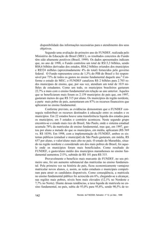 disponibilidade das informações necessárias para o atendimento dos seus
     objetivos.
         Segundo uma avaliação do primeiro ano do FUNDEF, realizada pelo
Ministério da Educação do Brasil (MEC), os resultados concretos do Fundo
têm sido altamente positivos (Brasil, 1999). Os dados apresentados indicam
que, no ano de 1998, o Fundo controlou um total de R$13,3 bilhões, sendo
R$8,6 bilhões derivadas dos estados, R$4,2 bilhões oriundos dos municípios
e R$524 milhões (aproximadamente 4% do total) fornecidos pelo governo
federal. O Fundo representou cerca de 1,5% do PIB do Brasil e foi respon-
sável por 73% de todos os gastos no ensino fundamental daquele ano.6 Con-
forme o estudo do MEC, o FUNDEF canalizou R$ 2 bilhões para 2.703 re-
des municipais de ensino, que, por sua vez, atendiam um total de 10.9 mi-
lhões de estudantes. Como um todo, os municípios brasileiros gastaram
22,7% a mais com o ensino fundamental em relação ao ano anterior. Aqueles
que se beneficiaram mais foram os 2.159 municípios do país que, em 1997,
gastaram menos do que R$ 315 por aluno. Os municípios da região nordeste,
a parte mais pobre do país, aumentaram em 87% os recursos financeiros que
aplicaram no ensino fundamental.
         Conforme previsto, as evidências demonstram que o FUNDEF con-
seguiu redistribuir os recursos destinados à educação entre os estados e os
municípios. Em 22 estados houve uma transferência líquida dos estados para
os municípios; em 5 estados o contrário aconteceu. Neste segundo grupo
encontra-se o estado mais rico do Brasil, São Paulo, onde o sistema estadual
acumula 78% da matrículas de ensino fundamental, mas que, em 1997, gas-
tou por aluno a metade do que os municípios, em média, aplicaram (R$ 569
vs. R$ 1039). Em 1998, com a implementação do FUNDEF, ambos os sis-
temas públicos (estadual e municipal) de São Paulo gastaram, em média, R$
657 por aluno, o valor/aluno mais alto no país. O estado do Maranhão, situa-
do na região nordeste e considerado um dos mais pobres do Brasil, foi aque-
le onde os municípios foram mais beneficiados. Como resultado do
FUNDEF, o gasto/aluno médio dos municípios maranhenses no ensino fun-
damental aumentou 213%, subindo de R$ 101 para R$ 315.
         Provavelmente o benefício mais marcante do FUNDEF, no seu pri-
meiro ano, foi um aumento substancial das matrículas no ensino fundamen-
tal. Pela primeira vez na história do país, ficou economicamente vantajoso
matricular novos alunos, e, assim, as redes estaduais e municipais competi-
ram para atrair os candidatos disponíveis. Como conseqüência, a matrícula
no ensino fundamental público foi acrescida em 6%, chegando-se a alcançar,
nas regiões mais pobres, níveis bem mais elevados (12,1% no Nordeste e
7,7% no Norte). Diante dessas tendências, a taxa líquida de matrícula no en-
sino fundamental, no país, subiu de 93,0% para 95,8%, sendo 90,5% de to-

142                               Revista da FAEEBA, Salvador, nº 12, jul./dez., 1999
 
