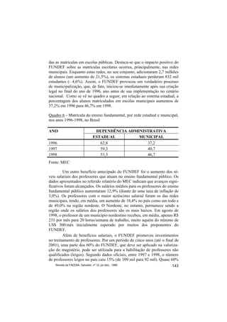 das as matriculas em escolas públicas. Destaca-se que o impacto positivo do
FUNDEF sobre as matrículas escolares ocorreu, principalmente, nas redes
municipais. Enquanto estas redes, no seu conjunto, adicionaram 2,7 milhões
de alunos (um aumento de 21,5%), os sistemas estaduais perderam 832 mil
estudantes (- 4,6%). Assim, o FUNDEF provocou um verdadeiro processo
de municipalização, que, de fato, iniciou-se imediatamente após sua criação
legal no final do ano de 1996, ano antes de sua implementação no cenário
nacional. Como se vê no quadro a seguir, em relação ao sistema estadual, a
porcentagem dos alunos matriculados em escolas municipais aumentou de
37,2% em 1996 para 46,7% em 1998.

Quadro 6 - Matrícula do ensino fundamental, por rede estadual e municipal,
nos anos 1996-1998, no Brasil

ANO                                DEPENDÊNCIA ADMINISTRATIVA
                                  ESTADUAL         MUNICIPAL
1996                                 62,8             37,2
1997                                 59,3             40,7
1998                                 53,3             46,7
Fonte: MEC

         Um outro benefício antecipado do FUNDEF foi o aumento dos ní-
veis salariais dos professores que atuam no ensino fundamental público. Os
dados apresentados no referido relatório do MEC indicam que avanços signi-
ficativos foram alcançados. Os salários médios para os professores do ensino
fundamental público aumentaram 12,9% (diante de uma taxa de inflação de
3,0%). Os professores com o maior acréscimo salarial foram os das redes
municipais, tendo, em média, um aumento de 18,4% no país como um todo e
de 49,0% na região nordeste. O Nordeste, no entanto, permanece sendo a
região onde os salários dos professores são os mais baixos. Em agosto de
1998, o professor de um município nordestino recebeu, em média, apenas R$
231 por mês para 20 horas/semana de trabalho, muito aquém do mínimo de
US$ 300/mês inicialmente esperado por muitos dos proponentes do
FUNDEF.
         Além de benefícios salariais, o FUNDEF promoveu investimentos
no treinamento de professores. Por um período de cinco anos (até o final de
2001), uma parte dos 60% do FUNDEF, que deve ser aplicado na valoriza-
ção do magistério, pode ser utilizada para a habilitação de professores não
qualificados (leigos). Segundo dados oficiais, entre 1997 e 1998, o número
de professores leigos no país caiu 15% (de 109 mil para 92 mil). Quase 60%
    Revista da FAEEBA, Salvador, nº 12, jul./dez., 1999                 143
 
