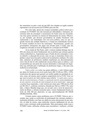 dos municípios no país e mais do que 80% dos situados na região nordeste
reportaram o uso de recursos do FUNDEF para este fim.
         Por outro lado, apesar dos avanços assinalados, pode-se dizer que a
condução do FUNDEF tem sido marcada por dificuldades e limitações, de-
correntes tanto da concepção e mecanismos do Fundo como de circunstân-
cias mais gerais inerentes ao sistema de financiamento do ensino. Observa-
se, por exemplo, que diversos governadores de estados brasileiros vêm
expressando a sua insatisfação com essa nova política, uma vez que, na
grande maioria das unidade federativas, o Fundo tem redistribuído recursos
do tesouro estadual em favor dos municípios.7 Recentemente, quando seis
governadores ameaçaram não pagar suas dívidas junto à União, uma das
exigências colocadas na mesa de barganha foi a extinção do FUNDEF.
         Já no estado de São Paulo, onde o sistema estadual abrange mais de
80% dos alunos do ensino fundamental, são os prefeitos que criticam aqueles
efeitos redistributivos. Argumentam que o Fundo deveria contemplar o ensi-
no infantil e a educação dos jovens, uma vez que os municípios foram com-
pelidos a atuar nessa área pela carência de investimentos estaduais. Por outro
lado, sindicatos de professores também manifestam um descontentamento
com o fato de não ter sido estabelecido um piso básico para os salários, e por
ser permitido que uma parte dos recursos destinados à valorização do magis-
tério seja utilizada para a habilitação de professores leigos, e não para uma
melhoria na remuneração.
         Com a crise e os cortes nos gastos públicos, o valor mínimo anual
por aluno foi fixado em um nível muito baixo (R$ 315,00 em 1998 e 1999),
insuficiente não apenas para garantir um melhor padrão de qualidade do en-
sino, como, até mesmo, para o próprio cumprimento da Lei 9.424. Uma vez
que essa Lei prevê um valor mínimo nunca inferior “à razão entre a previ-
são da receita total para o Fundo e a matrícula total do ensino fundamental
do ano anterior, acrescida do total estimado de novas matrículas”, para que
a mesma fosse respeitada, o valor mínimo por aluno para 1998 deveria ficar
em R$ 444,17, conforme estimativa efetuada por Davies (1998).8 Por outro
lado, o Banco Mundial alega que, em um país com o nível de desenvolvi-
mento do Brasil, o mínimo necessário para o ensino fundamental ficaria em
torno de US$ 300 por aluno/ano, ou seja, aproximadamente R$ 540,00
(WORLD BANK, 1995).
         Existem muitos outros problemas com o FUNDEF. Nota-se, por e-
xemplo, que, sendo os coeficientes de participação dos sistemas estaduais e
municipais definidos com base nos dados do censo educacional do ano ante-
rior, as redes de ensino, cujas matrículas crescem rapidamente de um ano
para o outro, terminam sendo prejudicadas. Mais preocupante ainda é que o
FUNDEF tende a dificultar esforços para racionalizar e melhorar a divisão

144                               Revista da FAEEBA, Salvador, nº 12, jul./dez., 1999
 