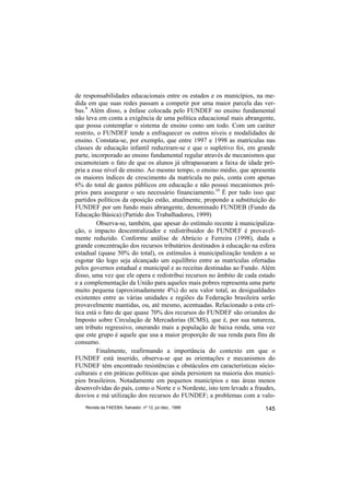 de responsabilidades educacionais entre os estados e os municípios, na me-
dida em que suas redes passam a competir por uma maior parcela das ver-
bas.9 Além disso, a ênfase colocada pelo FUNDEF no ensino fundamental
não leva em conta a exigência de uma política educacional mais abrangente,
que possa contemplar o sistema de ensino como um todo. Com um caráter
restrito, o FUNDEF tende a enfraquecer os outros níveis e modalidades de
ensino. Constata-se, por exemplo, que entre 1997 e 1998 as matrículas nas
classes de educação infantil reduziram-se e que o supletivo foi, em grande
parte, incorporado ao ensino fundamental regular através de mecanismos que
escamoteiam o fato de que os alunos já ultrapassaram a faixa de idade pró-
pria a esse nível de ensino. Ao mesmo tempo, o ensino médio, que apresenta
os maiores índices de crescimento da matrícula no país, conta com apenas
6% do total de gastos públicos em educação e não possui mecanismos pró-
prios para assegurar o seu necessário financiamento.10 É por tudo isso que
partidos políticos da oposição estão, atualmente, propondo a substituição do
FUNDEF por um fundo mais abrangente, denominado FUNDEB (Fundo da
Educação Básica) (Partido dos Trabalhadores, 1999)
          Observa-se, também, que apesar do estímulo recente à municipaliza-
ção, o impacto descentralizador e redistribuidor do FUNDEF é provavel-
mente reduzido. Conforme análise de Abrúcio e Ferreira (1998), dada a
grande concentração dos recursos tributários destinados à educação na esfera
estadual (quase 50% do total), os estímulos à municipalização tendem a se
esgotar tão logo seja alcançado um equilíbrio entre as matrículas ofertadas
pelos governos estadual e municipal e as receitas destinadas ao Fundo. Além
disso, uma vez que ele opera e redistribui recursos no âmbito de cada estado
e a complementação da União para aqueles mais pobres representa uma parte
muito pequena (aproximadamente 4%) do seu valor total, as desigualdades
existentes entre as várias unidades e regiões da Federação brasileira serão
provavelmente mantidas, ou, até mesmo, acentuadas. Relacionado a esta crí-
tica está o fato de que quase 70% dos recursos do FUNDEF são oriundos do
Imposto sobre Circulação de Mercadorias (ICMS), que é, por sua natureza,
um tributo regressivo, onerando mais a população de baixa renda, uma vez
que este grupo é aquele que usa a maior proporção de sua renda para fins de
consumo.
          Finalmente, reafirmando a importância do contexto em que o
FUNDEF está inserido, observa-se que as orientações e mecanismos do
FUNDEF têm encontrado resistências e obstáculos em características sócio-
culturais e em práticas políticas que ainda persistem na maioria dos municí-
pios brasileiros. Notadamente em pequenos municípios e nas áreas menos
desenvolvidas do país, como o Norte e o Nordeste, isto tem levado a fraudes,
desvios e má utilização dos recursos do FUNDEF; a problemas com a valo-
    Revista da FAEEBA, Salvador, nº 12, jul./dez., 1999                 145
 