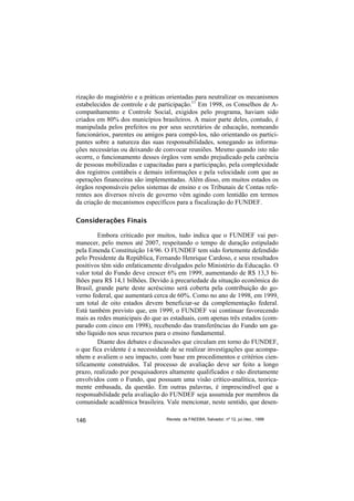 rização do magistério e a práticas orientadas para neutralizar os mecanismos
estabelecidos de controle e de participação.11 Em 1998, os Conselhos de A-
companhamento e Controle Social, exigidos pelo programa, haviam sido
criados em 80% dos municípios brasileiros. A maior parte deles, contudo, é
manipulada pelos prefeitos ou por seus secretários de educação, nomeando
funcionários, parentes ou amigos para compô-los, não orientando os partici-
pantes sobre a natureza das suas responsabilidades, sonegando as informa-
ções necessárias ou deixando de convocar reuniões. Mesmo quando isto não
ocorre, o funcionamento desses órgãos vem sendo prejudicado pela carência
de pessoas mobilizadas e capacitadas para a participação, pela complexidade
dos registros contábeis e demais informações e pela velocidade com que as
operações financeiras são implementadas. Além disso, em muitos estados os
órgãos responsáveis pelos sistemas de ensino e os Tribunais de Contas refe-
rentes aos diversos níveis de governo vêm agindo com lentidão em termos
da criação de mecanismos específicos para a fiscalização do FUNDEF.

Considerações Finais

        Embora criticado por muitos, tudo indica que o FUNDEF vai per-
manecer, pelo menos até 2007, respeitando o tempo de duração estipulado
pela Emenda Constituição 14/96. O FUNDEF tem sido fortemente defendido
pelo Presidente da República, Fernando Henrique Cardoso, e seus resultados
positivos têm sido enfaticamente divulgados pelo Ministério da Educação. O
valor total do Fundo deve crescer 6% em 1999, aumentando de R$ 13,3 bi-
lhões para R$ 14,1 bilhões. Devido à precariedade da situação econômica do
Brasil, grande parte deste acréscimo será coberta pela contribuição do go-
verno federal, que aumentará cerca de 60%. Como no ano de 1998, em 1999,
um total de oito estados devem beneficiar-se da complementação federal.
Está também previsto que, em 1999, o FUNDEF vai continuar favorecendo
mais as redes municipais do que as estaduais, com apenas três estados (com-
parado com cinco em 1998), recebendo das transferências do Fundo um ga-
nho líquido nos seus recursos para o ensino fundamental.
        Diante dos debates e discussões que circulam em torno do FUNDEF,
o que fica evidente é a necessidade de se realizar investigações que acompa-
nhem e avaliem o seu impacto, com base em procedimentos e critérios cien-
tificamente construídos. Tal processo de avaliação deve ser feito a longo
prazo, realizado por pesquisadores altamente qualificados e não diretamente
envolvidos com o Fundo, que possuam uma visão crítico-analítica, teorica-
mente embasada, da questão. Em outras palavras, é imprescindível que a
responsabilidade pela avaliação do FUNDEF seja assumida por membros da
comunidade acadêmica brasileira. Vale mencionar, neste sentido, que desen-

146                               Revista da FAEEBA, Salvador, nº 12, jul./dez., 1999
 