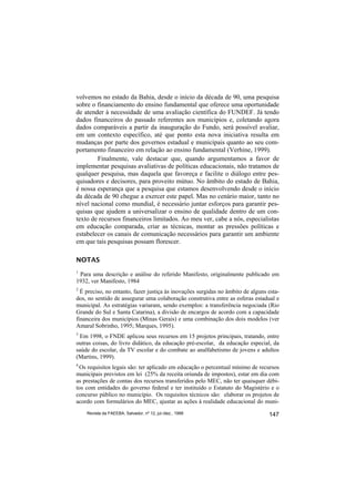 volvemos no estado da Bahia, desde o início da década de 90, uma pesquisa
sobre o financiamento do ensino fundamental que oferece uma oportunidade
de atender à necessidade de uma avaliação científica do FUNDEF. Já tendo
dados financeiros do passado referentes aos municípios e, coletando agora
dados comparáveis a partir da inauguração do Fundo, será possível avaliar,
em um contexto específico, até que ponto esta nova iniciativa resulta em
mudanças por parte dos governos estadual e municipais quanto ao seu com-
portamento financeiro em relação ao ensino fundamental (Verhine, 1999).
        Finalmente, vale destacar que, quando argumentamos a favor de
implementar pesquisas avaliativas de políticas educacionais, não tratamos de
qualquer pesquisa, mas daquela que favoreça e facilite o diálogo entre pes-
quisadores e decisores, para proveito mútuo. No âmbito do estado de Bahia,
é nossa esperança que a pesquisa que estamos desenvolvendo desde o início
da década de 90 chegue a exercer este papel. Mas no cenário maior, tanto no
nível nacional como mundial, é necessário juntar esforços para garantir pes-
quisas que ajudem a universalizar o ensino de qualidade dentro de um con-
texto de recursos financeiros limitados. Ao meu ver, cabe a nós, especialistas
em educação comparada, criar as técnicas, montar as pressões políticas e
estabelecer os canais de comunicação necessários para garantir um ambiente
em que tais pesquisas possam florescer.

NOTAS
1
 Para uma descrição e análise do referido Manifesto, originalmente publicado em
1932, ver Manifesto, 1984
2
  É preciso, no entanto, fazer justiça às inovações surgidas no âmbito de alguns esta-
dos, no sentido de assegurar uma colaboração construtiva entre as esferas estadual e
municipal. As estratégias variaram, sendo exemplos: a transferência negociada (Rio
Grande do Sul e Santa Catarina), a divisão de encargos de acordo com a capacidade
financeira dos municípios (Minas Gerais) e uma combinação dos dois modelos (ver
Amaral Sobrinho, 1995; Marques, 1995).
3
 Em 1998, o FNDE aplicou seus recursos em 15 projetos principais, tratando, entre
outras coisas, do livro didático, da educação pré-escolar, da educação especial, da
saúde do escolar, da TV escolar e do combate ao analfabetismo de jovens e adultos
(Martins, 1999).
4
 Os requisitos legais são: ter aplicado em educação o percentual mínimo de recursos
municipais previstos em lei (25% da receita oriunda de impostos), estar em dia com
as prestações de contas dos recursos transferidos pelo MEC, não ter quaisquer débi-
tos com entidades do governo federal e ter instituído o Estatuto do Magistério e o
concurso público no município. Os requisitos técnicos são: elaborar os projetos de
acordo com formulários do MEC, ajustar as ações à realidade educacional do muni-
    Revista da FAEEBA, Salvador, nº 12, jul./dez., 1999                          147
 