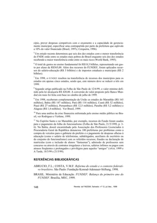 cípio, prever despesas compatíveis com o orçamento e a capacidade de gerencia-
mento municipal, especificar uma contrapartida por parte da prefeitura que eqüivale
a 10% do valor financiado (Brasil, 1997c; Cerqueira, 1996).
5
 Um estudo recente determinou que seis dos dez estados com o menor transferência
do FNDE estão entre os estados mais pobres do Brasil enquanto seis dos dez estados
recebendo a maior transferência estão entre os mais ricos (World Bank, 1995).
6
  O total de gastos no ensino fundamental foi R$18,3 bilhões, representando um gas-
to por aluno de R$565,00. Além dos recursos do FUNDEF, foram aplicados recur-
sos do salário-educação (R$ 3 bilhões) e de impostos estaduais e municipais (R$ 2
bilhões).
7
 Em 1998, o FUNDEF resultou na transferência de recursos dos municípios para os
estados em apenas cinco estados, sendo que, este número deve se reduzir a três em
1999.
8
 Segundo artigo publicado na Folha de São Paulo de 12/6/99, o valor mínimo defi-
nido pela lei alcançaria R$ 420,00. A conversão do valor proposto pelo Banco Mun-
dial em reais foi feita com base no câmbio de julho de 1999.
9
 Em 1998, receberam complementação da União os estados do Maranhão (R$ 165
milhões), Bahia (R$ 147 milhões), Pará (R$ 114 milhões), Ceará (R$ 52 milhões),
Piauí (R$ 27 milhões), Pernambuco (R$ 12,5 milhões), Paraíba (R$ 5,2 milhões) e
Alagoas (R$ 1,4 milhões). Ver Brasil, 1999.
10
   Para uma análise da crise financeira enfrentada pelo ensino médio público no Bra-
sil, ver Rodriguez e Verhine, 1999.
11
   No Espírito Santo e no Maranhão, por exemplo, recursos do Fundo foram usados
para o pagamento da folha do funcionalismo (Folha de São Paulo, 21/5/1999, p. 3-
6). Na Bahia, dossiê encaminhado pela Associação dos Professores Licenciados à
Procuradoria Geral da República denunciou 100 prefeituras por problemas como a
compra de veículos para o gabinete do prefeito e o pagamento de despesas alheias à
educação (como o salário de telefonistas, subdelegados, auxiliares de escritório ou
do conjunto do funcionalismo) com os referidos recursos; fraudes na declaração de
matrículas (com a inclusão de alunos “fantasmas”), admissão de professores sem
concurso ou através de contratos irregulares e lesivos, salários ínfimos ou pagos com
atrasos freqüentes e prolongados e privilégios para aqueles “amigos” (APLB, 1999 e
A Tarde, 18/3/99 e 21/5/99).


REFERÊNCIAS BIBLIOGRÁFICAS

ABRUCIO, F.L.; COSTA, V.M.F. Reforma do estado e o contexto federati-
  vo brasileiro. São Paulo: Fundação Konrad-Adenauer-Stiftung, 1998.
BRASIL. Ministério de Educação. FUNDEF: Balanço do primeiro ano do
  FUNDEF. Brasília, MEC, 1999.


148                                   Revista da FAEEBA, Salvador, nº 12, jul./dez., 1999
 