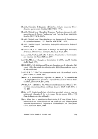 BRASIL, Ministério de Educação e Desportos. Dinheiro na escola: Proce-
  dimentos operacionais. Brasília, MEC/FNDE, 1997a.
BRASIL, Ministério de Educação e Desportos. Fundo de Manutenção e De-
  senvolvimento do Ensino Fundamental e de Valorização do Magistério.
  Brasília, MEC/FNDE, 1997b.
BRASIL, Ministério de Educação e Desportos. Sistemática de financiamento
  do ensino fundamental - 1997. Brasília, MEC/FNDE, 1997c.
BRASIL. Senado Federal. Constituição da República Federativa do Brasil.
  Brasília, 1988.
BREMAEKER, F.E.J. Mitos sobre as finanças dos municípios brasileiros.
  Revista de Administração Municipal, 41:212, p. 06-21, 1994.
CALLEGARI, C.; CALLEGARI, N. Ensino fundamental: A municipaliza-
  ção induzida. São Paulo: SENAC, 1997.
CASTRO, M.L.O. A educação na Constituição de 1988 e a LDB. Brasília:
  Andrë Quicé, 1998.
CERQUEIRA, S.B. Políticas públicas de financiamento da educação. Sal-
  vador, UFBA-Faculdade de Administração, 1996 (dissertação de mestra-
  do não publicada).
DAVIES, N. O FUNDEF e o orçamento da educação: Desvendando a caixa
  preta. Niteroi, RJ: autor, 1998.
GOMES, C.A. Financiamento e eqüidade. In: GOMES, C. A.; SOBRINHO,
  J.A. (orgs.) Qualidade, eficiência e eqüidade na educação básica. Brasí-
  lia: IPEA, (Série IPEA, 136), 1992.
GOMES, C.A ; VERHINE, R.E. O financiamento de ensino público no Bra-
  sil: Uma perspectiva política-econônica. Caderno CRH, 24/25, 1996, p.
  193-220.
LEAL, M. C. Os des(mandos) do clientelismo de estado sobre os recursos
  públicos da educação de 1o. e 2o. graus. Rio de Janeiro: UFRJ, 1990
  (Tese de Doutorado não publicada).
LIMA, Ailton Aziz. A municipalização do ensino de 1º grau: Exame da des-
   centralização do ensino através de um estudo de caso. Dissertação de
   Mestrado apresentada ao Programa de Pós-Graduação em Educação da
   UFBA. Salvador: Xerox, 1985.



   Revista da FAEEBA, Salvador, nº 12, jul./dez., 1999                149
 