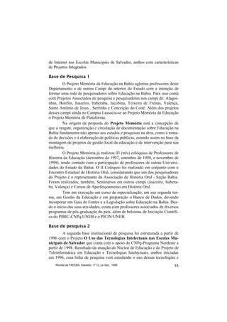 de Internet nas Escolas Municipais de Salvador, ambos com características
de Projetos Integrados.

Base de Pesquisa 1
         O Projeto Memória da Educação na Bahia aglutina professores deste
Departamento e de outros Campi do interior do Estado com a intenção de
formar uma rede de pesquisadores sobre Educação na Bahia. Para isso conta
com Projetos Associados de pesquisa e pesquisadores nos campi de: Alagoi-
nhas, Bonfim, Juazeiro, Itaberaba, Jacobina, Teixeira de Freitas, Valença,
Santo Antônio de Jesus , Serrinha e Conceição do Coité. Além dos projetos
desses campi ainda no Campus I associa-se ao Projeto Memória da Educação
o Projeto Memória de Plataforma.
         Na origem da proposta do Projeto Memória está a concepção de
que o resgate, organização e circulação de documentação sobre Educação na
Bahia fundamenta não apenas aos estudos e pesquisas na área, como à toma-
da de decisões e à elaboração de políticas públicas, estando assim na base da
montagem de projetos de gestão local da educação e de intervenção para sua
melhoria.
         O Projeto Memória já realizou 03 (três) colóquios de Professores de
História da Educação (dezembro de 1997, setembro de 1998, e novembro de
1999), tendo contado com a participação de professores de outras Universi-
dades do Estado da Bahia. O II Colóquio foi realizado em conjunto com o
Encontro Estadual de História Oral, considerando que um dos pesquisadores
do Projeto é o representante da Associação de História Oral - Seção Bahia.
Foram realizados, também, Seminários em outros campi (Juazeiro, Itabera-
ba, Valença) e Cursos de Aperfeiçoamento em História Oral.
         Tem em execução um curso de especialização, em sua segunda tur-
ma, em Gestão da Educação e em preparação o Banco de Dados, devendo
incorporar um Guia de Fontes e a Legislação sobre Educação na Bahia. Des-
de o início das suas atividades, conta com professores associados de diversos
programas de pós-graduação do país, além de bolsistas de Iniciação Científi-
ca do PIBIC-CNPq/UNEB e o PICIN/UNEB.

Base de pesquisa 2
         A segunda base institucional de pesquisa foi estruturada a partir de
1996 com o Projeto O Uso das Tecnologias Intelectuais nas Escolas Mu-
nicipais de Salvador que conta com o apoio do CNPq-Programa Nordeste a
partir de 1998. Resultado da atuação do Núcleo de Educação e do Projeto de
Teleinformática em Educação e Tecnologias Intelectuais, ambos iniciadas
em 1996, essa linha de pesquisa vem estudando o uso dessas tecnologias e
    Revista da FAEEBA, Salvador, nº 12, jul./dez., 1999                   15
 