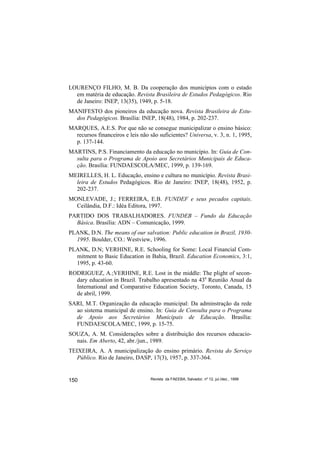 LOURENÇO FILHO, M. B. Da cooperação dos municípios com o estado
  em matéria de educação. Revista Brasileira de Estudos Pedagógicos. Rio
  de Janeiro: INEP, 13(35), 1949, p. 5-18.
MANIFESTO dos pioneiros da educação nova. Revista Brasileira de Estu-
  dos Pedagógicos. Brasília: INEP, 18(48), 1984, p. 202-237.
MARQUES, A.E.S. Por que não se consegue municipalizar o ensino básico:
  recursos financeiros e leis não são suficientes? Universa, v. 3, n. 1, 1995,
  p. 137-144.
MARTINS, P.S. Financiamento da educação no município. In: Guia de Con-
  sulta para o Programa de Apoio aos Secretários Municipais de Educa-
  ção. Brasília: FUNDAESCOLA/MEC, 1999, p. 139-169.
MEIRELLES, H. L. Educação, ensino e cultura no município. Revista Brasi-
  leira de Estudos Pedagógicos. Rio de Janeiro: INEP, 18(48), 1952, p.
  202-237.
MONLEVADE, J.; FERREIRA, E.B. FUNDEF e seus pecados capitais.
  Ceilândia, D.F.: Idéa Editora, 1997.
PARTIDO DOS TRABALHADORES. FUNDEB – Fundo da Educação
  Básica. Brasília: ADN – Comunicação, 1999.
PLANK, D.N. The means of our salvation: Public education in Brazil, 1930-
  1995. Boulder, CO.: Westview, 1996.
PLANK, D.N; VERHINE, R.E. Schooling for Some: Local Financial Com-
  mitment to Basic Education in Bahia, Brazil. Education Economics, 3:1,
  1995, p. 43-60.
RODRIGUEZ, A.;VERHINE, R.E. Lost in the middle: The plight of secon-
  dary education in Brazil. Trabalho apresentado na 43a Reunião Anual da
  International and Comparative Education Society, Toronto, Canada, 15
  de abril, 1999.
SARI, M.T. Organização da educação municipal: Da adminstração da rede
  ao sistema municipal de ensino. In: Guia de Consulta para o Programa
  de Apoio aos Secretários Municipais de Educação. Brasília:
  FUNDAESCOLA/MEC, 1999, p. 15-75.
SOUZA, A. M. Considerações sobre a distribuição dos recursos educacio-
  nais. Em Aberto, 42, abr./jun., 1989.
TEIXEIRA, A. A municipalização do ensino primário. Revista do Serviço
   Público. Rio de Janeiro, DASP, 17(3), 1957, p. 337-364.


150                               Revista da FAEEBA, Salvador, nº 12, jul./dez., 1999
 