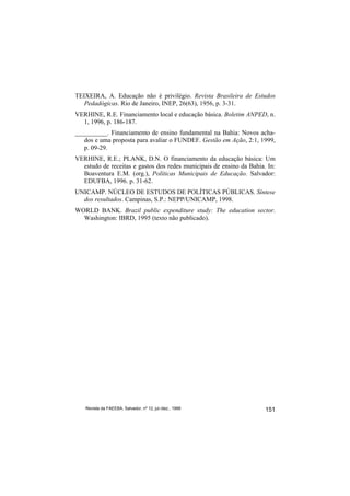 TEIXEIRA, A. Educação não é privilégio. Revista Brasileira de Estudos
   Pedadógicas. Rio de Janeiro, INEP, 26(63), 1956, p. 3-31.
VERHINE, R.E. Financiamento local e educação básica. Boletim ANPED, n.
  1, 1996, p. 186-187.
__________. Financiamento de ensino fundamental na Bahia: Novos acha-
   dos e uma proposta para avaliar o FUNDEF. Gestão em Ação, 2:1, 1999,
   p. 09-29.
VERHINE, R.E.; PLANK, D.N. O financiamento da educação básica: Um
  estudo de receitas e gastos dos redes municipais de ensino da Bahia. In:
  Boaventura E.M. (org.), Políticas Municipais de Educação. Salvador:
  EDUFBA, 1996. p. 31-62.
UNICAMP. NÚCLEO DE ESTUDOS DE POLÍTICAS PÚBLICAS. Síntese
  dos resultados. Campinas, S.P.: NEPP/UNICAMP, 1998.
WORLD BANK. Brazil public expenditure study: The education sector.
  Washington: IBRD, 1995 (texto não publicado).




   Revista da FAEEBA, Salvador, nº 12, jul./dez., 1999                151
 