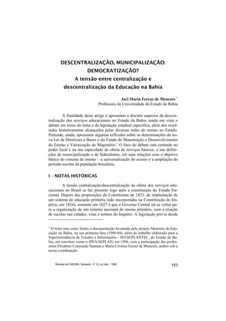 DESCENTRALIZAÇÃO, MUNICIPALIZAÇÃO:
                              DEMOCRATIZAÇÃO?
                    A tensão entre centralização e
          descentralização da Educação na Bahia

                                                    Jaci Maria Ferraz de Menezes 1
                                       Professora da Universidade do Estado da Bahia

         A finalidade deste artigo é apresentar e discutir aspectos da descen-
tralização dos serviços educacionais no Estado da Bahia, tendo em vista o
debate em torno do tema e da legislação estadual específica, além dos resul-
tados historicamente alcançados pelas diversas redes de ensino no Estado.
Pretende, ainda, apresentar algumas reflexões sobre as determinações da no-
va Lei de Diretrizes e Bases e do Fundo de Manutenção e Desenvolvimento
do Ensino e Valorização do Magistério.∗ O foco do debate está centrado no
poder local e na sua capacidade de oferta de serviços básicos, e nas defini-
ções de municipalização e de federalismo, em suas relações com o objetivo
básico do sistema de ensino – a universalização do acesso e a ampliação do
período escolar da população brasileira.

I – NOTAS HISTÓRICAS

        A tensão centralização/descentralização da oferta dos serviços edu-
cacionais no Brasil se faz presente logo após a constituição do Estado Na-
cional. Depois das proposições da Constituinte de 1823, de implantação de
um sistema de educação primária (não incorporadas na Constituição do Im-
pério, em 1824), somente em 1827 é que o Governo Central irá se voltar pa-
ra a organização de um sistema nacional de ensino primário, com a criação
de escolas nas cidades, vilas e termos do Império. A legislação previa desde

∗
 O texto tem como fontes a documentação levantada pelo projeto Memória da Edu-
cação na Bahia, na sua primeira fase (1980-84), além do trabalho elaborado para a
Superintendência de Estudos e Informações - SEI/SEPLANTEC, do Estado da Ba-
hia, em convênio como o IPEA/SEPLAN, em 1996, com a participação das profes-
soras Elizabete Conceição Santana e Maria Cristina Ferraz de Menezes, ambos sob a
nossa coordenação.


    Revista da FAEEBA, Salvador, nº 12, jul./dez., 1999                         153
 