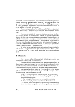 o conteúdo do ensino de primeiras letras até normas referentes à organização
escolar, provimento das cadeiras por concurso, e nível salarial (único, vez
que os proventos fixados eram os mesmos em todo o país). Naquele momen-
to, cabia às Câmaras Municipais a definição de necessidade de criação de
novas cadeiras e a inspeção das mesmas.
        Como se sabe, a partir do Ato Adicional de 1834 dá-se a descentrali-
zação, deslocado-se o poder de criação de escolas primárias para as Provín-
cias.
        Trata-se, em realidade, de uma descentralização dentro de um Esta-
do Unitário, cabendo seu financiamento, portanto, ao governo imperial. Os
gastos com educação continuavam a ser financiados pelo subsídio literário,
cobrados localmente, e as despesas que ultrapassassem a arrecadação eram
cobertas pelas rendas gerais do Império. A partir de 1834, as iniciativas do
Governo Central na área do ensino primário se limitam ao Município da
Corte (Rio de Janeiro). Este é o limite também das proposições apresentadas
por Ruy Barbosa, em 1882, e nunca aprovadas.
        Na Bahia, apesar da criação, ainda na década de 30, da primeira Es-
cola Normal e do Lyceu Provincial (para ensino secundário oficial e públi-
co), único existente até 1950, o ensino primário só será regulamentado em
1860.

1. A República

         Com o advento da República e a criação da Federação, mantém-se e
intensifica-se o processo de descentralização.
         A reorganização do sistema de educação brasileiro sofre o influxo de
duas correntes, que suportam, por sua vez, as tendências do Estado brasilei-
ro: o federalismo, com a conseqüente autonomia dos Estados-membros nas-
centes; e o estabelecimento de controles do Estado na vida dos indivíduos.
         Logo após a República, o decreto 914-A, de 23-10-1890, baixado
pelo Governo provisório, apresenta três artigos na área de educação, definin-
do competências federais e estaduais na área:
        “Artigo 34 - Incumbe, outrossim, ao Congresso, mas não privativamente:
        1º - Animar, no país, o desenvolvimento da educação pública, a agricultu-
        ra, a indústria e a imigração;
        2º - Criar instituições de ensino superior e secundário nos Estados;
        3º - Prover a instrução primária e secundária no Distrito Federal.”
        (...) “Artigo 62 - Cada Estado reger-se-á pela Constituição e pelas leis que
        adotar, contanto que se organizem sob a forma republicana, não contrari-



154                                  Revista da FAEEBA, Salvador, nº 12, jul./dez., 1999
 