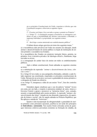 em os princípios Constitucionais da União, respeitem os direitos que esta
         Constituição assegura e observem as seguintes regras:
         (...)
         5º - O ensino será leigo e livre em todos os graus e gratuito no Primário”.
         (...)“Artigo 72 - A constituição assegura a brasileiros se estrangeiros resi-
         dentes no país a inviolabilidade dos direitos concernentes a liberdade, a
         segurança individual e a propriedade, nos seguintes termos:
         (...)
         6º - Será leigo o ensino ministrado nos estabelecimentos públicos”
          O debate desses artigos gravitou em torno dos seguintes temas: 2
a) a incumbência (não privativa) da União em assuntos de educação, desde
animar o desenvolvimento do ensino público à criação de instituições de en-
sino primário e secundário nos Estados;
b) a incumbência dos Estados em propiciar instrução básica, gratuita, no
primário, livre à iniciativa privada e de ideologia oficial e, finalmente, leiga
em todos os níveis;
c) a consagração do caráter laico do ensino em todos os estabelecimentos
públicos.
          Após o debate constitucional, foram adotadas as seguintes ementas
ao texto:
a) a substituição da expressão “animar o desenvolvimento das letras, ciên-
cias e artes”;
b) o Artigo 62 teve todos os seus parágrafos eliminados, cabendo a cada Es-
tado organizar sua constituição, respeitados os princípios constitucionais da
União. Deixam de ser princípios nacionais a gratuidade do ensino primário e
a obrigação do Estado em ofertá-lo;
c) no Artigo 72, desaparece a idéia de um ensino “livre”, fora dos controles
estatais.
          Entendem alguns estudiosos que o uso da palavra “animar” levava
em conta, por um lado, o respeito à autonomia estadual; de outro, instava o
Governo Central a apoiar e promover as “primeiras letras”, sem, contudo,
assumir a responsabilidade pelo ensino primário. A expressão “animar o de-
senvolvimento das letras”, tomada em sua dimensão cognoscitiva, de aquisi-
ção da leitura e escrita3, não foi aquela adotada na Primeira República, que
lhe aplicou o sentido de “beletrismo”.
          Quanto à não-incorporação da obrigatoriedade e gratuidade do ensi-
no primário como princípios nacionais, justifica-se em razão dos princípios
de federalismo e autonomia. Tais noções foram colocadas acima de quais-
quer interesses coletivos porventura existentes na formação do cidadão, da

    Revista da FAEEBA, Salvador, nº 12, jul./dez., 1999                          155
 