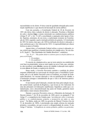 nacionalidade ou do eleitor. O único sinal de igualdade almejada pela consti-
tuição republicana é a que decorre da laicização do ensino público.
         Com tais posições, a Constituição Federal de 24 de fevereiro de
1891 não deixa clara a adoção do direito à educação. Proclama a liberdade
de culto e declara leigo o ensino ministrado nos estabelecimentos públicos
(Artigo 8º, §2º. e Art. 72, §6º), consolidando a separação entre Igreja e Esta-
do. Suprime, entretanto, do seu texto, a explicitação existente na Constitui-
ção de 1824, segundo a qual a instrução primária era gratuita. A Constituição
de 1891 foi menos clara que a de 1824 na definição do direito à educação, e
mais autônoma que o Ato Adicional de 1834. A responsabilidade por educar
desloca-se para os Estados.
         Apesar disto, a Constituição Federal utiliza o acesso à educação co-
mo critério para qualificar o homem brasileiro de cidadão ativo. No seu títu-
lo IV, Seção I - “Das Qualidades do Cidadão Brasileiro”, estabelece:
         “Art. 70, §1º. - Não podem alistar-se eleitores para as eleições federais ou
para as do Estado:
              1 - Os mendigos.
              2 - Os analfabetos.”
         O conceito de cidadania ativa, que no texto anterior era estabelecido
com base na propriedade, torna-se mais amplo na nova Carta, que, entretan-
to, não reconhece como direito o acesso do cidadão à educação nem explici-
ta como dever do Estado a exigência de ofertá-la.
         Deste modo, o Governo Provisório mantém a condição do eleitor
enquanto alfabetizado na convocação de eleições para a Assembléia Consti-
tuinte, não só a de âmbito Nacional como as Estaduais, na criação da Fede-
ração Brasileira. Ao vincular educação e voto na qualificação do cidadão, a
Constituição consagra o entendimento de que o voto é de interesse particu-
lar, individual.
         O movimento pela Federação, oriundo das lutas pela redução do po-
der central desde o período da Regência, e que levara ao Ato Adicional, foi
uma das principais reivindicações republicanas. Supunha-se então que a es-
tadualização, com a descentralização das ações do Estado, garantiria maior
efetividade e maior alcance democrático.5
         Durante o governo Provisório criou-se o Ministério da Instrução. O
Decreto número 7, de 20 de novembro de 1889, prevê, no parágrafo 2º do
Artigo 2º, a competência dos Estados para “providenciar sobre a instrução
pública e os estabelecimentos próprios a promovê-la em todos os seus
graus”. Na Bahia, ainda em 1889, no governo de Manoel Vitorino (Ato de
31 de dezembro de 1889), é proclamada uma ampla reforma da instrução
primária e secundária, em que se prevê a obrigatoriedade do ensino. O seu
Artigo 2º declara: “A freqüência ao ensino primário, público ou particular,

156                                   Revista da FAEEBA, Salvador, nº 12, jul./dez., 1999
 