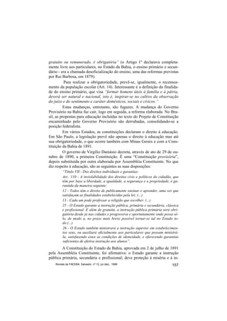 gratuito ou remunerado, é obrigatória” (o Artigo 1º declarava completa-
mente livre aos particulares, no Estado da Bahia, o ensino primário e secun-
dário - era a chamada desoficialização do ensino, uma das reformas previstas
por Rui Barbosa, em 1879).
          Para realizar a obrigatoriedade, prevê-se, igualmente, o recensea-
mento da população escolar (Art. 14). Interessante é a definição da finalida-
de do ensino primário, que visa “formar homens úteis à família e à pátria,
deverá ser natural e nacional, isto é, inspirar-se no cultivo da observação
do juízo e do sentimento e caráter domésticos, sociais e cívicos.”
          Estas mudanças, entretanto, são fugazes. A mudança do Governo
Provisório na Bahia faz cair, logo em seguida, a reforma elaborada. No Bra-
sil, as propostas para educação incluídas no texto do Projeto de Constituição
encaminhado pelo Governo Provisório são derrubadas, consolidando-se a
posição federalista.
          Em vários Estados, as constituições declaram o direito à educação.
Em São Paulo, a legislação prevê não apenas o direito à educação mas até
sua obrigatoriedade, o que ocorre também com Minas Gerais e com a Cons-
tituição da Bahia de 1891.
          O governo de Virgílio Damásio decreta, através de ato de 29 de ou-
tubro de 1890, a primeira Constituição. É uma “Constituição provisória”,
depois substituída por outra elaborada por Assembléia Constituinte. No que
diz respeito à educação, são as seguintes as suas disposições:
         “Titulo VII - Dos direitos individuais e garantias:
         Art.. 110 - A inviolabilidade dos direitos civis e políticos do cidadão, que
         têm por base a liberdade, a igualdade, a segurança e a propriedade, é ga-
         rantida da maneira seguinte:
         12 - Todos têm o direito de publicamente ensinar e aprender, uma vez que
         satisfaçam as finalidades estabelecidas pela lei; (...)
         13 - Cada um pode professar a religião que escolher. (...)
         25 - O Estado garante a instrução pública, primária e secundária, clássica
         e profissional. E além de gratuita, a instrução pública primária será obri-
         gatória desde já nas cidades e progressiva e oportunamente onde possa sê-
         lo, de modo a, no prazo mais breve possível tornar-se tal no Estado to-
         do.(...)
         26 - O Estado também ministrará a instrução superior em estabelecimen-
         tos seus, ou auxiliará oficialmente aos particulares que possam ministrá-
         la, satisfazendo estes as condições de idoneidade, e oferecendo garantias
         suficientes de efetiva instrução aos alunos”.
        A Constituição do Estado da Bahia, aprovada em 2 de julho de 1891
pela Assembléia Constituinte, foi afirmativa: o Estado garante a instrução
pública primária, secundária e profissional; deve proteção à miséria e à in-
    Revista da FAEEBA, Salvador, nº 12, jul./dez., 1999                         157
 