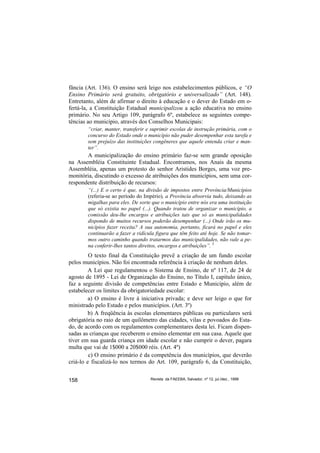 fância (Art. 136). O ensino será leigo nos estabelecimentos públicos, e “O
Ensino Primário será gratuito, obrigatório e universalizado” (Art. 148).
Entretanto, além de afirmar o direito à educação e o dever do Estado em o-
fertá-la, a Constituição Estadual municipalizou a ação educativa no ensino
primário. No seu Artigo 109, parágrafo 6º, estabelece as seguintes compe-
tências ao município, através dos Conselhos Municipais:
        “criar, manter, transferir e suprimir escolas de instrução primária, com o
        concurso do Estado onde o município não puder desempenhar esta tarefa e
        sem prejuízo das instituições congêneres que aquele entenda criar e man-
        ter”.
       A municipalização do ensino primário faz-se sem grande oposição
na Assembléia Constituinte Estadual. Encontramos, nos Anais da mesma
Assembléia, apenas um protesto do senhor Aristides Borges, uma voz pre-
monitória, discutindo o excesso de atribuições dos municípios, sem uma cor-
respondente distribuição de recursos:
        “(...) E o certo é que, na divisão de impostos entre Província/Municípios
        (referia-se ao período do Império), a Província absorvia tudo, deixando as
        migalhas para eles. De sorte que o município entre nós era uma instituição
        que só existia no papel (...). Quando tratou de organizar o município, a
        comissão deu-lhe encargos e atribuições tais que só as municipalidades
        dispondo de muitos recursos poderão desempenhar (...) Onde irão os mu-
        nicípios fazer receita? A sua autonomia, portanto, ficará no papel e eles
        continuarão a fazer a ridícula figura que têm feito até hoje. Se não tomar-
        mos outro caminho quando tratarmos das municipalidades, não vale a pe-
        na conferir-lhes tantos direitos, encargos e atribuições”. 5
         O texto final da Constituição prevê a criação de um fundo escolar
pelos municípios. Não foi encontrada referência à criação de nenhum deles.
         A Lei que regulamentou o Sistema de Ensino, de nº 117, de 24 de
agosto de 1895 - Lei de Organização do Ensino, no Título I, capítulo único,
faz a seguinte divisão de competências entre Estado e Município, além de
estabelecer os limites da obrigatoriedade escolar:
         a) O ensino é livre à iniciativa privada; e deve ser leigo o que for
ministrado pelo Estado e pelos municípios. (Art. 3º)
         b) A freqüência às escolas elementares públicas ou particulares será
obrigatória no raio de um quilômetro das cidades, vilas e povoados do Esta-
do, de acordo com os regulamentos complementares desta lei. Ficam dispen-
sadas as crianças que receberem o ensino elementar em sua casa. Aquele que
tiver em sua guarda criança em idade escolar e não cumprir o dever, pagara
multa que vai de 1$000 a 20$000 réis. (Art. 4º)
         c) O ensino primário é da competência dos municípios, que deverão
criá-lo e fiscalizá-lo nos termos do Art. 109, parágrafo 6, da Constituição,


158                                 Revista da FAEEBA, Salvador, nº 12, jul./dez., 1999
 