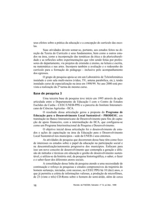 seus efeitos sobre a prática da educação e a concepção de currículo das esco-
las.
         Suas atividades devem somar-se, portanto, aos estudos feitos na di-
reção da Teoria do Currículo e seus fundamentos, bem como a outros estu-
dos na área, como a incorporação das temáticas da ética e da pluriculturali-
dade e as reflexões sobre experimentações que vêm sendo feitas por profes-
sores do departamento, via projetos de extensão e ensino, na leitura e escrita,
na matemática e nas artes. Incorpora também a avaliação e o redesenho do
currículo para a formação do pedagogo - inclusive pelo acompanhamento
dos egressos.
         O grupo de pesquisa apoia-se em um Laboratório de Teleinformática
instalado e com sala multi-meios (vídeo, TV, antena parabólica, etc.), tendo
instalado curso de especialização na área em 1998/99. No ano 2000 está pre-
vista a realização da 2ª turma do mesmo curso.

Base de pesquisa 3
         Uma terceira base de pesquisa teve início em 1995 através da ação
articulada entre o Departamento de Educação I com o Centro de Estudos
Euclides da Cunha - CEEC/UNEB-PPG e a parceria do Instituto Interameri-
cano de Ciências Agrícolas - IICA.
         O resultado dessa articulação gerou a proposta do Programa de
Educação para o Desenvolvimento Local Sustentável - PRODESU, em
tramitação no Banco Interamericano de Desenvolvimento para fins de capta-
ção de apoio financeiro, com a intermediação do IICA, que configurou-se
como um Programa Interinstitucional de Pesquisa e Desenvolvimento.
         O objetivo inicial dessa articulação foi o desenvolvimento de estu-
dos e ações de capacitação na área da Educação para o Desenvolvimento
Local Sustentável nos municípios - sede da UNEB e seus entornos.
         As atividades de pesquisa que decorreram dessa base têm como foco
de interesses os estudos sobre o papel da educação na participação social e
na descentralização/autonomia progressiva dos municípios. Enfocam para
isso um novo conceito de desenvolvimento que contempla a geração e difu-
são de métodos e técnicas em educação e gestão do desenvolvimento susten-
tável, e utiliza-se da história oral, da pesquisa historiográfica, o saber, o fazer
e o saber-fazer dos diferentes atores sociais.
         A consolidação dessa linha de pesquisa atende a uma necessidade de
continuação e reforço às pesquisas e estudos compreensivos da trajetória do
homem sertanejo, iniciadas, com sucesso, no CEEC/PPG há 10 (dez) anos, o
que já permitiu a coleta de informações valiosas, a produção de microfilmes,
de 23 (vinte e três) CD-Roms sobre o homem do semi-árido, além de cerca


16                                   Revista da FAEEBA, Salvador, nº 12, jul./dez., 1999
 