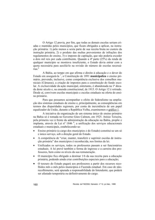 O Artigo 12 previa, por fim, que todas as demais escolas seriam cri-
adas e mantidas pelos municípios, que ficam obrigados a aplicar, na instru-
ção primária: 1) pelo menos a sexta parte de sua receita bruta no custeio da
instrução primária, 2) o produto das multas provenientes de infrações dos
regulamentos do ensino, 3) o imposto de capitação, que não poderia exceder
a dois mil reis por cada contribuinte. Quando a 4ª parte (25%) da renda de
qualquer município se mostrava insuficiente, o Estado devia entrar com a
quota necessária para auxiliá-lo na revisão do número de escolas necessá-
rias.6
         A Bahia, ao tempo em que afirma o direito à educação e o dever do
Estado em assegurá-la 7, a Constituição de 1891 municipaliza o ensino pri-
mário, prevendo, inclusive, como competência exclusiva dos conselhos mu-
niciais (Câmaras), a criação de impostos para a constituição do fundo esco-
lar. A exclusividade da ação municipal, entretanto, é abandonada na 1ª déca-
da deste século e, na emenda constitucional, de 1915. O Artigo 12 é retirado.
Desde aí, convivem escolas municipais e escolas estaduais na oferta do ensi-
no primário.
         Para que possamos acompanhar o efeito do federalismo na amplia-
ção dos sistemas estaduais de ensino e, principalmente, as conseqüências em
termos das disparidades regionais, por conta da inexistência de um papel
equalizador da União, durante a República Velha, examinemos o gráfico 1.
         A iniciativa da organização de um sistema único de ensino primário
na Bahia só é tomada no Governo Góes Calmon, em 1925. Anísio Teixeira,
pela primeira vez à frente da administração da educação na Bahia, propõe e
implanta, através da Lei nº 1846 8, a unificação dos serviços educacionais
estaduais e municipais, estabelecendo-se:
• Ensino primário (a cargo dos municípios e do Estado) constitui-se um só
     e único serviço, sob a direção geral do Estado.
• A competência de “criar, manter, transferir e suprimir escolas de instru-
     ção primária” dos municípios é reconhecida, nos limites da lei.
• Unificados os serviços, todos os professores passam a ser funcionários
     estaduais. A lei prevê também a forma de ingresso e a carreira dos pro-
     fessores, bem como os níveis da sua remuneração.
• O município fica obrigado a destinar 1/6 da sua receita para a educação
     primária, podendo ainda criar contribuições especiais para a educação;
•     O tesouro do Estado pagará aos professores a partir dos recursos reco-
      lhidos mês a mês pelos municípios à Fazenda estadual. Em caso de não-
      recolhimento, será apurada a responsabilidade do Intendente, que poderá
      ser afastado temporária ou definitivamente do cargo.


160                                Revista da FAEEBA, Salvador, nº 12, jul./dez., 1999
 