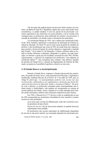 Tal inovação não poderia deixar de provocar fortes reações em con-
trário, na Bahia do final da 1ª República, depois das crises entre poder local,
coronelístico, e o poder estadual. A nova lei, apesar de ter provocado o au-
mento significativo das matrículas na escola primária, e de ter trazido reais
vantagens para os professores, pela unificação da carreira e de proventos, é
acusada de autoritária e de atentar contra a autonomia dos municípios.
         A Constituição Baiana de 1935, sob o influxo da Constituição Fede-
ral de 1934, mantém e aperfeiçoa o mecanismo de unificação do sistema es-
tadual de educação. No título VI, prevê como causa de perda de mandato do
prefeito o não-recolhimento das cotas de 20% da renda bruta dos impostos,
para auxiliar o desenvolvimento do sistema educativo, organizado e mantido
pelo Estado 9. Já no título IV, da Educação e Cultura, reafirma caber ao Es-
tado as tarefas referentes à educação, obrigando-o a aplicar, em cada muni-
cípio, no mínimo a quota por ele recolhida, acrescida de mais 50%. Proibia,
expressamente, o exercício do magistério por professores “sem diploma ou
certificado idôneo”10. Tais conquistas têm, contudo, vida efêmera. Quando
do advento do Estado Novo, o projeto de Regulamento do Sistema de Edu-
cação, em pauta na Assembléia Legislativa, dissolve-se com esta.

2. O Estado Novo e a municipalização

        Durante o Estado Novo, reaparece a função educacional dos municí-
pios. Na gestão de Isaías Alves, como Secretario de Educação, a legislação é
modificada, mediante Decreto de nº10.815, de 1º de julho de 1938, que, no
Artigo 6º, prevê que: “as municipalidades poderão criar escolas nas suas
circunscrições, submetendo-se aos regulamentos e instruções que forem bai-
xadas pela Secretaria de Educação, Saúde e Assistência Pública”. De acor-
do com o Decreto, os professores nomeados pelas municipalidades não ti-
nham direito à vitaliciedade e não podiam ser incorporados ao sistema de
escolas públicas do Estado. Assim, separam-se as redes mantidas pelo Esta-
do e pelos municípios, embora estes continuem responsáveis pelo sistema.
        Em 1943, o Decreto-Lei nº 37 dá nova visão ao estabelecido no ano
de 1938, assegurando aos municípios a faculdade de criar, transferir e manter
escolas em suas jurisdições:
        a) na zona rural, escolas de alfabetização, onde não existissem esco-
        las primárias do tipo oficial;
        b) fora do raio de 3 km de uma escola estadual, ou quando houvesse
        superlotação nesta unidade.
        Os professores das escolas municipais de alfabetização dispunham
de um teto (e não piso) salarial; sua nomeação dependia de autorização pré-
    Revista da FAEEBA, Salvador, nº 12, jul./dez., 1999                    161
 