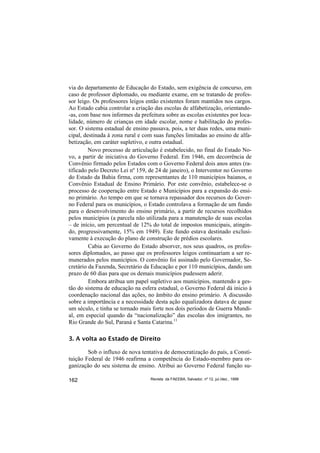 via do departamento de Educação do Estado, sem exigência de concurso, em
caso de professor diplomado, ou mediante exame, em se tratando de profes-
sor leigo. Os professores leigos então existentes foram mantidos nos cargos.
Ao Estado cabia controlar a criação das escolas de alfabetização, orientando-
-as, com base nos informes da prefeitura sobre as escolas existentes por loca-
lidade, número de crianças em idade escolar, nome e habilitação do profes-
sor. O sistema estadual de ensino passava, pois, a ter duas redes, uma muni-
cipal, destinada à zona rural e com suas funções limitadas ao ensino de alfa-
betização, em caráter supletivo, e outra estadual.
         Novo processo de articulação é estabelecido, no final do Estado No-
vo, a partir de iniciativa do Governo Federal. Em 1946, em decorrência de
Convênio firmado pelos Estados com o Governo Federal dois anos antes (ra-
tificado pelo Decreto Lei nº 159, de 24 de janeiro), o Interventor no Governo
do Estado da Bahia firma, com representantes de 110 municípios baianos, o
Convênio Estadual de Ensino Primário. Por este convênio, estabelece-se o
processo de cooperação entre Estado e Municípios para a expansão do ensi-
no primário. Ao tempo em que se tornava repassador dos recursos do Gover-
no Federal para os municípios, o Estado controlava a formação de um fundo
para o desenvolvimento do ensino primário, a partir de recursos recolhidos
pelos municípios (a parcela não utilizada para a manutenção de suas escolas
– de início, um percentual de 12% do total de impostos municipais, atingin-
do, progressivamente, 15% em 1949). Este fundo estava destinado exclusi-
vamente à execução do plano de construção de prédios escolares.
         Cabia ao Governo do Estado absorver, nos seus quadros, os profes-
sores diplomados, ao passo que os professores leigos continuariam a ser re-
munerados pelos municípios. O convênio foi assinado pelo Governador, Se-
cretário da Fazenda, Secretário da Educação e por 110 municípios, dando um
prazo de 60 dias para que os demais municípios pudessem aderir.
         Embora atribua um papel supletivo aos municípios, mantendo a ges-
tão do sistema de educação na esfera estadual, o Governo Federal dá inicio à
coordenação nacional das ações, no âmbito do ensino primário. A discussão
sobre a importância e a necessidade desta ação equalizadora datava de quase
um século, e tinha se tornado mais forte nos dois períodos de Guerra Mundi-
al, em especial quando da “nacionalização” das escolas dos imigrantes, no
Rio Grande do Sul, Paraná e Santa Catarina.11

3. A volta ao Estado de Direito

        Sob o influxo de nova tentativa de democratização do país, a Consti-
tuição Federal de 1946 reafirma a competência do Estado-membro para or-
ganização do seu sistema de ensino. Atribui ao Governo Federal função su-

162                               Revista da FAEEBA, Salvador, nº 12, jul./dez., 1999
 