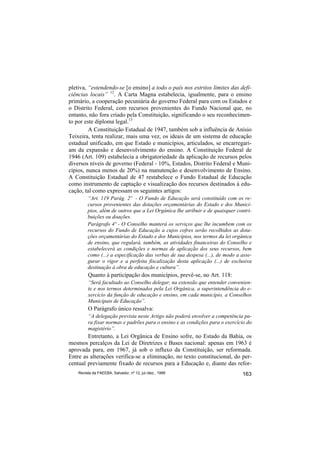 pletiva, “estendendo-se [o ensino] a todo o país nos estritos limites das defi-
ciências locais” 12. A Carta Magna estabelecia, igualmente, para o ensino
primário, a cooperação pecuniária do governo Federal para com os Estados e
o Distrito Federal, com recursos provenientes do Fundo Nacional que, no
entanto, não fora criado pela Constituição, significando o seu reconhecimen-
to por este diploma legal.13
         A Constituição Estadual de 1947, também sob a influência de Anísio
Teixeira, tenta realizar, mais uma vez, os ideais de um sistema de educação
estadual unificado, em que Estado e municípios, articulados, se encarregari-
am da expansão e desenvolvimento do ensino. A Constituição Federal de
1946 (Art. 109) estabelecia a obrigatoriedade da aplicação de recursos pelos
diversos níveis de governo (Federal - 10%, Estados, Distrito Federal e Muni-
cípios, nunca menos de 20%) na manutenção e desenvolvimento de Ensino.
A Constituição Estadual de 47 restabelece o Fundo Estadual de Educação
como instrumento de captação e visualização dos recursos destinados à edu-
cação, tal como expressam os seguintes artigos:
         “Art. 119 Parág. 2º - O Fundo de Educação será constituído com os re-
         cursos provenientes das dotações orçamentárias do Estado e dos Municí-
         pios, além de outros que a Lei Orgânica lhe atribuir e de quaisquer contri-
         buições ou doações.
         Parágrafo 4º - O Conselho manterá os serviços que lhe incumbem com os
         recursos do Fundo de Educação a cujos cofres serão recolhidos as dota-
         ções orçamentárias do Estado e dos Municípios, nos termos da lei orgânica
         de ensino, que regulará, também, as atividades financeiras do Conselho e
         estabelecerá as condições e normas de aplicação dos seus recursos, bem
         como (...) a especificação das verbas de sua despesa (...), de modo a asse-
         gurar o rigor e a perfeita fiscalização desta aplicação (...) de exclusiva
         destinação à obra de educação e cultura”.
         Quanto à participação dos municípios, prevê-se, no Art. 118:
         “Será facultado ao Conselho delegar, na extensão que entender convenien-
         te e nos termos determinados pela Lei Orgânica, a superintendência do e-
         xercício da função de educação e ensino, em cada município, a Conselhos
         Municipais de Educação”.
         O Parágrafo único ressalva:
         “A delegação prevista neste Artigo não poderá envolver a competência pa-
         ra fixar normas e padrões para o ensino e as condições para o exercício do
         magistério”.
        Entretanto, a Lei Orgânica de Ensino sofre, no Estado da Bahia, os
mesmos percalços da Lei de Diretrizes e Bases nacional: apenas em 1963 é
aprovada para, em 1967, já sob o influxo da Constituição, ser reformada.
Entre as alterações verifica-se a eliminação, no texto constitucional, do per-
centual previamente fixado de recursos para a Educação e, diante das refor-
    Revista da FAEEBA, Salvador, nº 12, jul./dez., 1999                        163
 