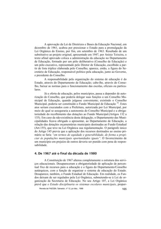 A aprovação da Lei de Diretrizes e Bases da Educação Nacional, em
dezembro de 1961, acabou por pressionar o Estado para a promulgação da
Lei Orgânica do Ensino, por fim, em setembro de 1963. Resultado de um
substitutivo ao projeto original, apresentado em 1947, por Anísio Teixeira, o
texto afinal aprovado coloca a administração da educação no Departamento
de Educação, formado por um pólo deliberativo (Conselho de Educação) e
um pólo executivo, representado pelo Diretor de Educação, escolhido a par-
tir de lista tríplice elaborada pelo Conselho; aparece, então, a figura do Se-
cretário de Educação, responsável político pela educação, junto ao Governo,
e presidente do Conselho.
          A responsabilidade pela organização do sistema de educação é do
Estado, através do Departamento de Educação; cabe-lhe, através do Conse-
lho, baixar as normas para o funcionamento das escolas, oficiais ou particu-
lares.
          Já a oferta de educação, pelos municípios, passa a depender de auto-
rização do Conselho, que poderia delegar suas funções a um Conselho Mu-
nicipal de Educação, quando julgasse conveniente; existindo o Conselho
Municipal, poderia ser constituído o Fundo Municipal de Educação 16. Estes
atos seriam executados com a Prefeitura, autorizada por Lei Municipal, por
meio do qual se asseguraria a autonomia do Conselho Municipal e a obriga-
toriedade do recolhimento das dotações ao Fundo Municipal.(Artigos 132 a
135). Em caso da não-existência desta delegação, o Departamento das Muni-
cipalidades ficava obrigado a apresentar, ao Departamento de Educação, a
relação das dotações orçamentárias municipais destinadas ao Fundo Estadual
(Art.155), que teve na Lei Orgânica sua regulamentação. O parágrafo único
do Artigo 145 previa que a aplicação dos recursos destinados ao ensino pri-
mário se faria “em termos de equidade e generabilidade, de forma a propi-
ciar às populações municipais oportunidades iguais”. O favorecimento de
um município em prejuízo de outros deveria ser punido com pena de respon-
sabilidade.

4. De 1967 até o final da década de 1980

         A Constituição de 1967 alterou completamente a estrutura dos servi-
ços educacionais. Desapareceram a obrigatoriedade de aplicação de percen-
tual fixo de recursos para a educação e a figura do Departamento/Conselho
autárquicos, com a função de organizar o sistema de educação do Estado.
Desaparece, também, o Fundo Estadual de Educação. Em realidade, os Fun-
dos deixam de ser regulados pela Lei Orgânica, submetendo-se à Lei de or-
ganização da Secretaria de Educação. No seu Artigo 107, a Lei Orgânica
prevê que o Estado disciplinaria os sistemas escolares municipais, propor-
    Revista da FAEEBA, Salvador, nº 12, jul./dez., 1999                   165
 