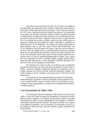 Cabe observar que estes diversos tipos de convênios, na medida em
que dependiam de negociação direta, sofriam o influxo das marés políticas,
assim como também geraram outros movimentos. Assim é que, por exemplo,
em 1987, com a mudança do governo estadual, que passou a ser ocupado por
força política de oposição ao governo anterior, inúmeros conflitos de poder
se estabeleceram no espaço da rede de educação, com a substituição dos car-
gos diretivos das escolas locais e regionais. Como se sabe, os cargos de dire-
ção e vice-direção das escolas, na Bahia, ainda têm como critério para no-
meação a confiança do Governador do Estado, respeitadas as condições es-
tabelecidas pela Lei do Magistério. Isto implica em grande mobilização de
forças políticas, uma vez que estes cargos somam, aproximadamente, 10 a
12 mil indicações (mais de quatro mil escolas, cada uma com um diretor e
até dois vices). Na medida em que o resultado eleitoral contraria as alianças
feitas por um determinado grupo político, mudam as posições de poder den-
tro de cada município (assim como dentro de cada escola), fazendo tal me-
canismo parte do jogo de reprodução/perpetuação no poder. Com a posse
dos novos dirigentes em 1987, os prefeitos ligados a grupos políticos deslo-
cados do poder deixaram de se sentir obrigados a distribuir merenda, entre-
gar livros, entre outras obrigações constitucionais.
         Nos convênios de cessão de salas, na medida em que as indicações
para diretor deixaram de ser feitas pelo grupo do prefeito, escolas foram fe-
chadas, convênios rompidos, impetrados mandatos de segurança contra o
Estado, enquanto nas escolas privadas sobravam professores cedidos, dei-
xando carentes as escolas estaduais, com prejuízo para a oferta dos serviços
educacionais
         A inexistência de uma regulamentação mais precisa de articulação
Estado/Município, deixando ao sabor da correlação de forças políticas, fixa-
va um “modus faciendi” em que os limites entre os níveis de poder se torna-
vam pouco claros, esgarçando-se, e criando as pré-condições para incidentes
e conflitos políticos.

5. As Constituições de 1988 e 1989

         A Constituição Federal de outubro de 1988 reafirma o direito à edu-
cação e o dever do Estado em garanti-la. Restabelece os princípios da liber-
dade do ensino e pesquisa e divulgação do pensamento; afirma o princípio
do pluralismo de idéias; retoma a gratuidade do ensino público e introduz a
valorização do profissional de educação. Preocupa-se também com a garan-
tia de padrão de qualidade e com a permanência do educando na escola, co-
mo garantia de democratização, prevendo também a gestão democrática do
ensino público.
    Revista da FAEEBA, Salvador, nº 12, jul./dez., 1999                   167
 