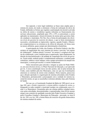 Em especial, o texto legal estabelece as bases mais amplas para o
sistema de ensino, de modo a estruturar a forma de realização do dever do
Estado; definindo as formas que regulam a participação da iniciativa privada
na oferta do ensino e restabelece aquelas referentes ao financiamento dos
serviços educacionais, ampliando para 18% e 25% os percentuais a serem
aplicados na manutenção e desenvolvimento do ensino pelos governos fede-
ral, estaduais e municipais. Por fim, fixa a forma de participação dos diver-
sos níveis de governo no exercício de educar, o que se fazia extremamente
necessário, considerando as imprecisões vigentes, quando Estado e Municí-
pio comprometiam-se ou eximiam-se da oferta de educação, de forma mais
ou menos arbitrária, quase sempre por determinações clientelistas.
         A participação da União, dos Estados, do Distrito Federal e dos Mu-
nicípios na organização dos seus sistemas de ensino é prevista “em regime
de colaboração”. Embora plural (“sistemas” de ensino), a exigência do regi-
me de colaboração, como condição para a organização, opera duplamente, na
direção da descentralização e da unidade de cooperação dos níveis de gover-
no. Assim sendo, nenhum poder é completamente autônomo, e nenhum pode
centralizar, embora o texto indique, como campos prioritários de atuação dos
municípios, o ensino pré-escolar e o ensino fundamental.
         Outro mecanismo para articular e integrar as ações do Poder Públi-
co, nos seus diversos níveis, é o Plano Nacional de Educação, a ser aprovado
por lei. A nova constituição inova em dois pontos, não só pela inclusão da
União, como também pela dos Municípios, uma vez que nas Constituições
anteriores os sistemas de ensino eram estaduais. Desta maneira, parece-nos
que a direção apontada é a organização de sistemas articulados entre Estados
e Municípios, permanecendo a preocupação com a unidade do sistema na-
cional de ensino, no que se assemelha à estrutura adotada, hoje, pelo Sistema
de Saúde.
         Por sua vez, a Constituição Estadual da Bahia de 1989 prevê, no ar-
tigo 245, que o Estado organizará o sistema público estadual de ensino, a-
brangendo as redes estadual e municipal (sempre em colaboração com a U-
nião e os Municípios). Encaminha para um sistema público estadual único,
com ações articuladas, descentralizadas e regionalizadas (item III do mesmo
artigo) com controle de qualidade exercido pelo Poder Executivo Estadual e
pelos Conselhos Estadual e Municipais de Educação - prevendo, no item II
do Art. 245 e no Art. 249, a forma básica do exercício da gestão democrática
do sistema estadual de ensino.




168                               Revista da FAEEBA, Salvador, nº 12, jul./dez., 1999
 