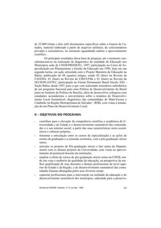 de 32.000 (trinta e dois mil) documentos específicos sobre a Guerra de Ca-
nudos, material elaborado a partir de arquivos militares, de colecionadores
privados e eclesiásticos, no momento aguardando análise e aproveitamento
científico.
         Os principais resultados dessa base de pesquisa, até o momento con-
substanciam-se na realização de diagnóstico da realidade da Educação nos
Municípios sede da UNEB/PRODESU, 1997; participação no Curso de Es-
pecialização em Planejamento e Gestão da Educação em 1998, hoje em sua
segunda turma, em ação articulada com o Projeto Memória da Educação na
Bahia; publicação de 04 (quatro) artigos, sendo 02 (dois) na Revista da
FAEEBA, 01 (hum) na Revista do CRH/UFBa e 01 (hum) na Revista da
SEI/SEPLANTEC; participação no Fórum Permanente Brasil Século XXI -
Seção Bahia, desde 1997, para o que vem realizando seminários subsidiários
de um programa Nacional para uma Política de Desenvolvimento do Brasil
junto ao Instituto de Política de Brasília, além de desenvolver colóquios com
estudantes secundaristas e universitários sobre a temática do Desenvolvi-
mento Local Sustentável; diagnóstico das comunidades de Mata-Escura e
Calabetão na Região Metropolitana de Salvador - RMS, com vistas à instala-
ção de um Plano de Desenvolvimento Local.

II – OBJETIVOS DO PROGRAMA

-   contribuir para a elevação da competência científica e acadêmica da U-
    niversidade e do Estado e o desenvolvimento sustentável das comunida-
    des e o seu entorno social, a partir das suas características sócio econô-
    micos e culturais próprias;
-   fomentar a articulação entre os cursos de especialização e as ações de
    ensino da graduação e a extensão existentes, com a pós-graduação stricto
    sensu;
-   articular os projetos de Pós-graduação stricto e lato sensu do Departa-
    mento com os demais projetos da Universidade, com vistas ao aprovei-
    tamento do potencial docente da instituição;
-   ampliar a oferta de cursos de pós-graduação stricto sensu na UNEB, ten-
    do em vista a melhoria da qualidade da educação, na perspectiva da me-
    lhor qualificação de seus docentes e demais profissionais de nível supe-
    rior do Estado e da Região, e do desenvolvimento sustentável das comu-
    nidades baianas abrangidas pelos seus diversos campi.
-   capacitar profissionais para a intervenção na realidade da educação e do
    desenvolvimento sustentável dos municípios, educando para a preserva-


    Revista da FAEEBA, Salvador, nº 12, jul./dez., 1999                    17
 