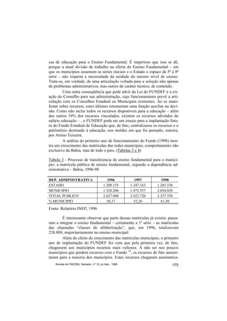 cas de educação para o Ensino Fundamental. É imperioso que isso se dê,
porque a atual divisão de trabalho na oferta do Ensino Fundamental – em
que os municípios assumem as séries iniciais e o Estado o espaço da 5ª à 8ª
série – não respeita a necessidade da unidade do mesmo nível de ensino.
Trata-se, em verdade, de uma articulação voltada para a solução não apenas
de problemas administrativos, mas outros de caráter técnico, de conteúdo.
         Uma outra conseqüência que pode advir da Lei do FUNDEF é a cri-
ação do Conselho para sua administração, cujo funcionamento prevê a arti-
culação com os Conselhos Estadual ou Municipais existentes. Ao se mani-
festar sobre recursos, estes últimos retomariam uma função auxiliar na deci-
são. Como não inclui todos os recursos disponíveis para a educação – além
dos outros 10% dos recursos vinculados, existem os recursos advindos do
salário educação – , o FUNDEF pode ser um ensaio para a implantação futu-
ra do Fundo Estadual de Educação que, de fato, centralizasse os recursos e o
patrimônio destinado à educação, nos moldes em que foi pensado, outrora,
por Anísio Teixeira.
         A análise do primeiro ano de funcionamento do Fundo (1998) mos-
tra um crescimento das matrículas das redes municipais, comportamento não
exclusivo da Bahia, mas de todo o país. (Tabelas 3 e 4)

Tabela 3 - Processo de transferencia do ensino fundamental para o municí-
pio: a matrícula pública de ensino fundamental, segundo a dependência ad-
ministrativa – Bahia, 1996-98

DEP. ADMINISTRATIVA                          1996           1997        1998
ESTADO                                     1.309.135      1.347.163   1.283.338
MUNICIPIO                                  1.328.206      1.475.557   2.054.020
TOTAL PUBLICO                              2.627.940      2.822.720   3.337.358
% MUNICIPIO                                  50,17          52,26       61,50
Fonte: Relatório INEP, 1996

        É interessante observar que parte dessas matrículas já existia: passa-
ram a integrar o ensino fundamental – certamente a 1a série – as matrículas
das chamadas “classes de alfabetização”, que, em 1996, totalizavam
238.888, majoritariamente no ensino municipal.
        Além do efeito de crescimento das matrículas municipais, o primeiro
ano de implantação do FUNDEF fez com que pela primeira vez, de fato,
chegassem aos municípios recursos mais vultosos. A não ser nos poucos
municípios que perdem recursos com o Fundo 18, os recursos de fato aumen-
taram para a maioria dos municípios. Estes recursos chegaram automatica-
    Revista da FAEEBA, Salvador, nº 12, jul./dez., 1999                       175
 