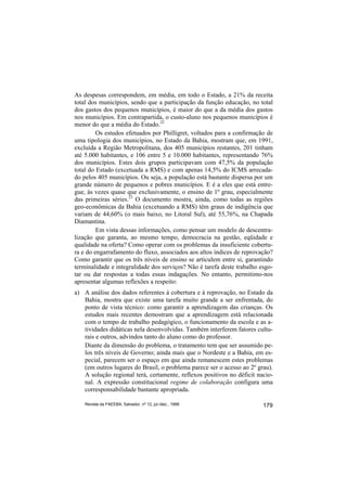 As despesas correspondem, em média, em todo o Estado, a 21% da receita
total dos municípios, sendo que a participação da função educação, no total
dos gastos dos pequenos municípios, é maior do que a da média dos gastos
nos municípios. Em contrapartida, o custo-aluno nos pequenos municípios é
menor do que a média do Estado.22
         Os estudos efetuados por Philligret, voltados para a confirmação de
uma tipologia dos municípios, no Estado da Bahia, mostram que, em 1991,
excluída a Região Metropolitana, dos 405 municípios restantes, 201 tinham
até 5.000 habitantes, e 106 entre 5 e 10.000 habitantes, representando 76%
dos municípios. Estes dois grupos participavam com 47,5% da população
total do Estado (excetuada a RMS) e com apenas 14,5% do ICMS arrecada-
do pelos 405 municípios. Ou seja, a população está bastante dispersa por um
grande número de pequenos e pobres municípios. E é a eles que está entre-
gue, às vezes quase que exclusivamente, o ensino de 1º grau, especialmente
das primeiras séries.23 O documento mostra, ainda, como todas as regiões
geo-econômicas da Bahia (excetuando a RMS) têm graus de indigência que
variam de 44,60% (o mais baixo, no Litoral Sul), até 55,76%, na Chapada
Diamantina.
         Em vista dessas informações, como pensar um modelo de descentra-
lização que garanta, ao mesmo tempo, democracia na gestão, eqüidade e
qualidade na oferta? Como operar com os problemas da insuficiente cobertu-
ra e do engarrafamento do fluxo, associados aos altos índices de reprovação?
Como garantir que os três níveis de ensino se articulem entre si, garantindo
terminalidade e integralidade dos serviços? Não é tarefa deste trabalho esgo-
tar ou dar respostas a todas essas indagações. No entanto, permitimo-nos
apresentar algumas reflexões a respeito:
a) A análise dos dados referentes à cobertura e à reprovação, no Estado da
   Bahia, mostra que existe uma tarefa muito grande a ser enfrentada, do
   ponto de vista técnico: como garantir a aprendizagem das crianças. Os
   estudos mais recentes demostram que a aprendizagem está relacionada
   com o tempo de trabalho pedagógico, o funcionamento da escola e as a-
   tividades didáticas nela desenvolvidas. Também interferem fatores cultu-
   rais e outros, advindos tanto do aluno como do professor.
   Diante da dimensão do problema, o tratamento tem que ser assumido pe-
   los três níveis de Governo; ainda mais que o Nordeste e a Bahia, em es-
   pecial, parecem ser o espaço em que ainda remanescem estes problemas
   (em outros lugares do Brasil, o problema parece ser o acesso ao 2º grau).
   A solução regional terá, certamente, reflexos positivos no déficit nacio-
   nal. A expressão constitucional regime de colaboração configura uma
   corresponsabilidade bastante apropriada.

    Revista da FAEEBA, Salvador, nº 12, jul./dez., 1999                  179
 