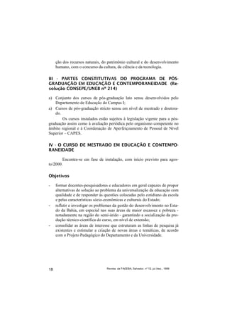 ção dos recursos naturais, do patrimônio cultural e do desenvolvimento
     humano, com o concurso da cultura, da ciência e da tecnologia.

III - PARTES CONSTITUTIVAS DO PROGRAMA DE PÓS-
GRADUAÇÃO EM EDUCAÇÃO E CONTEMPORANEIDADE (Re-
solução CONSEPE/UNEB nº 214)

a) Conjunto dos cursos de pós-graduação lato sensu desenvolvidos pelo
    Departamento de Educação do Campus I;
a) Cursos de pós-graduação stricto sensu em nível de mestrado e doutora-
    do.
        Os cursos instalados estão sujeitos à legislação vigente para a pós-
graduação assim como à avaliação periódica pelo organismo competente no
âmbito regional e à Coordenação de Aperfeiçoamento de Pessoal de Nível
Superior – CAPES.

IV - O CURSO DE MESTRADO EM EDUCAÇÃO E CONTEMPO-
RANEIDADE

        Encontra-se em fase de instalação, com início previsto para agos-
to/2000.

Objetivos

-    formar docentes-pesquisadores e educadores em geral capazes de propor
     alternativas de solução ao problema da universalização da educação com
     qualidade e de responder às questões colocadas pelo cotidiano da escola
     e pelas características sócio-econômicas e culturais do Estado;
-    refletir e investigar os problemas da gestão do desenvolvimento no Esta-
     do da Bahia, em especial nas suas áreas de maior escassez e pobreza -
     notadamente na região do semi-árido - garantindo a socialização da pro-
     dução técnico-científica do curso, em nível de extensão;
-    consolidar as áreas de interesse que estruturam as linhas de pesquisa já
     existentes e estimular a criação de novas áreas e temáticas, de acordo
     com o Projeto Pedagógico do Departamento e da Universidade.




18                                 Revista da FAEEBA, Salvador, nº 12, jul./dez., 1999
 