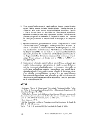 b) Urge uma definição acerca da coordenação do sistema estadual de edu-
   cação. Pode-se indagar: seria da competência do Conselho Estadual de
   Educação? Nele teriam assento representantes dos Municípios? Caberia
   a criação de um Fórum de Secretários de Educação dos Municípios?
   Quanto à coordenação local, urge, igualmente, definir a existência de or-
   ganismo que garanta a autonomia da função educacional: um Conselho
   de Educação que articule as diversas redes, ou a delegação de competên-
   cias.
c) Quanto aos recursos, perguntamo-nos: caberia a implantação do Fundo
   Estadual de Educação, criado pela Constituição do Estado de 1989? De-
   vem aí se concentrar os recursos específicos da educação (25% do Esta-
   do), mas também o Salário Educação (Quota Estadual e verbas resultan-
   tes de convênios)? Mas isto não basta. Se os recursos da Merenda forem
   repassados, também eles constituiriam este Fundo (atualmente estão in-
   do do governo federal diretamente para as escolas), como os do livro di-
   dático. Como articular este Fundo com o FAED, o FUNDEF e o
   FUNDECOLA?
d) Interessa-nos, sobretudo, a construção de um modelo de gestão, em que
   usuários (pais, estudantes, representantes da cidade) possam, de fato, se
   articular com organizações de educadores ou com grupos interessados na
   melhoria da qualidade da educação e na condução e no controle das a-
   ções educacionais. É necessário repensar a função do diretor de escola.
   Com múltiplas responsabilidades, este cargo deve ser preenchido com
   base no critério da confiança, mas, sobretudo, no critério técnico, especi-
   ficando-se as qualificações necessárias a um pleno exercício no coman-
   do de uma unidade escolar.

NOTAS
1
  Doutora em Ciências da Educação pela Universidade Católica de Córdoba. Profes-
sora Titular de História da Educação e de Política e Educação, do Departamento de
Educação do Campus I da UNEB.
2
  CURY, Carlos Roberto Jamil. Cidadania Republicana e Educação: uma questão
democrática no Governo Provisório do Marechal Deodoro e no Congresso Consti-
tuinte de 1890-1891. Belo Horizonte, março de 1991, xerox.
3
  Idem, ibidem, p. 367-70.
4
  BAHIA, Assembléia Legislativa, Anais da Assembléia Constituinte do Estado da
Bahia de 1891, Salvador, s/d.
5
  Lei nº 117, de 24 de agosto de 1895. In: Legislação do Estado da Bahia.



180                                 Revista da FAEEBA, Salvador, nº 12, jul./dez., 1999
 