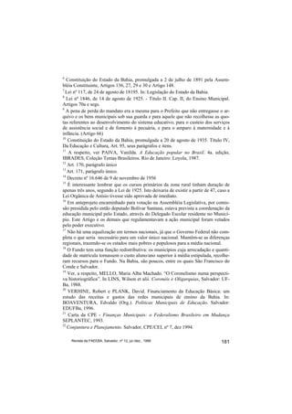 6
   Constituição do Estado da Bahia, promulgada a 2 de julho de 1891 pela Assem-
bléia Constituinte, Artigos 136, 27, 29 e 30 e Artigo 148.
7
  Lei nº 117, de 24 de agosto de 18195. In: Legislação do Estado da Bahia.
8
   Lei nº 1846, de 14 de agosto de 1925. - Titulo II. Cap. II, do Ensino Municipal.
Artigos 70a e segs.
9
  A pena de perda do mandato era a mesma para o Prefeito que não entregasse o ar-
quivo e os bens municipais sob sua guarda e para aquele que não recolhesse as quo-
tas referentes ao desenvolvimento do sistema educativo, para o custeio dos serviços
de assistência social e de fomento à pecuária, e para o amparo à maternidade e à
infância. (Artigo 66)
10
   Constituição do Estado da Bahia, promulgada a 20 de agosto de 1935. Título IV,
Da Educação e Cultura, Art. 95, seus parágrafos e itens.
11
    A respeito, ver PAIVA, Vanilda. A Educação popular no Brasil. 4a. edição,
IBRADES, Coleção Temas Brasileiros. Rio de Janeiro: Loyola, 1987.
12
   Art. 170, parágrafo único
13
   Art. 171, parágrafo único.
14
   Decreto nº 16.646 de 9 de novembro de 1956
15
    É interessante lembrar que os cursos primários da zona rural tinham duração de
apenas três anos, segundo a Lei de 1925. Isto deixaria de existir a partir de 47, caso a
Lei Orgânica de Anísio tivesse sido aprovada de imediato.
16
   Em anteprojeto encaminhado para votação na Assembléia Legislativa, por comis-
são presidida pelo então deputado Bolívar Santana, estava prevista a coordenação da
educação municipal pelo Estado, através do Delegado Escolar residente no Municí-
pio. Este Artigo e os demais que regulamentavam a ação municipal foram vetados
pelo poder executivo.
17
   Não há uma equalização em termos nacionais, já que o Governo Federal não com-
pleta o que seria necessário para um valor único nacional. Mantêm-se as diferenças
regionais, trazendo-se os estados mais pobres e populosos para a média nacional.
18
   O Fundo tem uma função redistributiva: os municípios cuja arrecadação e quanti-
dade de matrícula tornassem o custo aluno/ano superior à média estipulada, recolhe-
ram recursos para o Fundo. Na Bahia, são poucos, entre os quais São Francisco do
Conde e Salvador.
19
   Ver, a respeito, MELLO, Maria Alba Machado. “O Coronelismo numa perspecti-
va historiográfica”. In LINS, Wilson et alii. Coronéis e Oligarquias, Salvador: UF-
Ba, 1988.
20
    VERHINE, Robert e PLANK, David. Financiamento da Educação Básica: um
estudo das receitas e gastos das redes municipais de ensino da Bahia. In:
BOAVENTURA, Edvaldo (Org.). Políticas Municipais de Educação. Salvador:
EDUFBa, 1996.
21
    Carta da CPE - Finanças Municipais: o Federalismo Brasileiro em Mudança
SEPLANTEC, 1993.
22
   Conjuntura e Planejamento. Salvador, CPE/CEI, nº 7, dez 1994.

    Revista da FAEEBA, Salvador, nº 12, jul./dez., 1999                            181
 