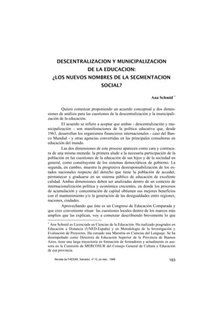 DESCENTRALIZACION Y MUNICIPALIZACION
                               DE LA EDUCACION:
    ¿LOS NUEVOS NOMBRES DE LA SEGMENTACION
                                           SOCIAL?

                                                                   Ana Schmid ∗

         Quiero comenzar proponiendo un acuerdo conceptual y dos dimen-
siones de análisis para las cuestiones de la descentralización y la municipali-
zación de la educación.
         El acuerdo se refiere a aceptar que ambas - descentralización y mu-
nicipalización - son manifestaciones de la política educativa que, desde
1963, desarrollan los organismos financieros internacionales - caso del Ban-
co Mundial - y otras agencias convertidas en las principales consultoras en
educación del mundo.
         Las dos dimensiones de este proceso aparecen como cara y contraca-
ra de una misma moneda: la primera alude a la necesaria participación de la
población en las cuestiones de la educación de sus hijos y de la sociedad en
general, como constituyente de los sistemas democráticos de gobierno. La
segunda, en cambio, muestra la progresiva desresponsabilización de los es-
tados nacionales respecto del derecho que tiene la población de acceder,
permanecer y graduarse en un sistema público de educación de excelente
calidad. Ambas dimensiones deben ser analizadas dentro de un contexto de
internacionalización política y económica crecientes, en donde los procesos
de acumulación y concentración de capital obtienen sus mejores beneficios
con el mantenimiento y/o la generación de las desigualdades entre regiones,
naciones, ciudades.
         Aprovechando que éste es un Congreso de Educación Comparada y
que creo conveniente situar las cuestiones locales dentro de los marcos más
amplios que las explican, voy a comenzar describiendo brevemente lo que
∗
 Ana Schmid es Licenciada en Ciencias de la Educación. Ha realizado posgrados en
Educación a Distancia (UNED-España) y en Metodología de la Investigación y
Evaluación de Proyectos. Ha cursado una Maestría en Ciencias del Lenguaje. Se ha
desempeñado como Directora de Educación Superior de la Provincia de Buenos
Aires, tiene una larga trayectoria en formación de formadores y actualmente es ase-
sora en la Comisión de MERCOSUR del Consejo General de Cultura y Educación
de esa provincia.

    Revista da FAEEBA, Salvador, nº 12, jul./dez., 1999                       183
 