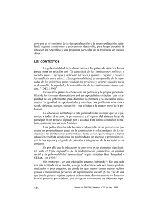 creo que es el contexto de la descentralización y la municipalización, seña-
lando algunas situaciones y procesos en desarrollo, para luego describir la
situación en Argentina y una propuesta particular de la Provincia de Buenos
Aires.

LOS CONTEXTOS

         La gobernabilidad de la democracia en los países de América Latina
parece estar en relación con "la capacidad de las instituciones políticas y
sociales para ... agregar y articular intereses y (para) ... regular y resolver
los conflictos entre ellos ... (Esta gobernabilidad) es inseparable de la capa-
cidad de los gobiernos para conducir los procesos y actores sociales hacia
el desarrollo, la equidad y la consolidación de las instituciones democráti-
cas..." (OEI, 1996)1
         En nuestros países la eficacia de las políticas y la propia gobernabi-
lidad de los sistemas democráticos está en especialísima relación con la ca-
pacidad de los gobernantes para disminuir la pobreza y la exclusión social,
ampliar la igualdad de oportunidades y satisfacer los problemas concretos -
salud, vivienda, trabajo, educación - que afectan a la mayor parte de la po-
blación.
         La educación contribuye a esta gobernabilidad siempre que se le ga-
rantice a todos el acceso, la permanencia y el egreso del sistema luego de
participar en un proceso signado por la calidad. Esta última condición es ma-
teria pendiente en casi toda América.
         Una población educada favorece el desarrollo de su país a la vez que
asume un preponderante papel en la constitución y reforzamiento de la ciu-
dadanía y las instituciones democráticas. Tanto es así, que la mayor o menor
educación recibida condiciona las posibilidades de ascenso y promoción so-
cial de los sujetos y el grado de cohesión e integración de la sociedad en su
conjunto.
         Es por ello que la educación se convierte en un elemento significati-
vo "ante el triple imperativo de la modernización productiva, la equidad
social y la gobernabilidad democrática" según sintetizó Gert Rosenthal -
CEPAL - en 1998.2
         Sin embargo, ¿de qué educación estamos hablando?¿ De una cada
vez más centrada en lo escolar, a cargo de docentes cada vez menos profesi-
onalizados y peor pagados, en donde los que menos tienen menos reciben
gracias a mecanismos perversos de segmentación social? ¿O tal vez de una
que pueda generar sujetos capaces de insertarse dinámicamente en los cam-
biantes procesos productivos, que dialoguen activamente en diferentes espa-


184                                Revista da FAEEBA, Salvador, nº 12, jul./dez., 1999
 