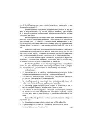 cios de decisión y que sean capaces, también, de ejercer sus derechos en una
democracia participativa?
         Lamentablemente, al pretender seleccionar una respuesta se nos pre-
senta la primera contradicción: muchos gobiernos apuestan a los resultados
de la segunda propuesta implementando polìticas que conducirán inexora-
blemente a la primera.
         Es que la gobalización con su consecuente internacionalización de la
economía y de los sistemas de producción y de consumo de la mano de las
telecomunicaciones y la informática está aumentando aceleradamente la bre-
cha entre países pobres y ricos y entre sectores sociales en el interior de esos
mismos países. Esta brecha es cada vez más profunda, insalvable e irreversi-
ble.
         Las transformaciones económicas que han reificado la filosofía del
mercado han venido de la mano de políticas neoconservadoras que han bar-
rido con derechos sociales y laborales arduamente conquistados mostrando
más crudamente aún los elementos estructurales de la dinámica capitalista.
         La educación no ha escapado a este nuevo modelo de des-regulación
económica y social en donde desaparece el ciudadano portador de derechos y
se instaura al usuario de servicios adquiridos en el mercado.
         Norma Paviglianitti 3, en una ponencia que pronunció aquí en Brasil
realizó una feroz descripción de la educación y la sociedad desde la perspec-
tiva neoconservadora, que trataremos de sintetizar muy brevemente.
         Así, entonces:
• El sistema educativo se convierte en el elemento diferenciador de los
     individuos más capaces, retornándose a la desigualdad natural.
• Las familias e individuos deben hacerse cargo del costo de la educación,
     ya que ésto forma parte de su responsabilidad.
• Se estimula y premia la competencia entre instituciones públicas y pri-
     vadas como forma de alcanzar la eficiencia y la calidad.
• El sistema de educación público debe detener su desarrollo ya que es
     necesario reducir el gasto y la burocratización que origina.
• Los sistemas de educación pública sólo deben sostenerse para garantizar
     un mínimo de educación debajo del cual no se puede dejar caer a los in-
     dividuos, bajo pena de poner en riesgo la gobernabilidad misma del sis-
     tema.
         Las condiciones políticas y sociales que sostienen esta concepción
preconizan que:
• La libertad económica es más importante que la libertad política
• El problema político central se circunscribe al control de las masas.
    Revista da FAEEBA, Salvador, nº 12, jul./dez., 1999                     185
 