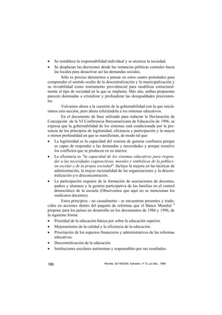 •    Se restablece la responsabilidad individual y se atomiza la sociedad.
•    Se desplazan las decisiones desde las instancias pòlíticas centrales hacia
     las locales para desactivar así las demandas sociales.
          Sólo es preciso detenernos a pensar en estos cuatro postulados para
comprender el sentido oculto de la descentralización y la municipalización y
su inviabilidad como instrumento providencial para modificar estructural-
mente el tipo de sociedad en la que se implanta. Más aún, ambas propuestas
parecen destinadas a cristalizar y profundizar las desigualdades preexisten-
tes.
          Volvamos ahora a la cuestión de la gobernabilidad con la que iniciá-
ramos esta sección, pero ahora referiéndola a los sistemas educativos.
          En el documento de base utilizado para redactar la Declaración de
Concepción de la VI Conferencia Iberoamericana de Educación de 1996, se
expresa que la gobernabilidad de los sistemas está condicionada por la pre-
sencia de los principios de legitimidad, eficiencia y participación y la mayor
o menor profundidad en que se manifiestan, de modo tal que:
• La legitimidad es la capacidad del sistema de generar confianza porque
     es capaz de responder a las demandas y necesidades y porque resuelve
     los conflictos que se producen en su interior.
• La eficiencia es "la capacidad de los sistemas educativos para respon-
     der a las necesidades cognoscitivas, morales y simbólicas de la poblaci-
     ón escolar y de la propia sociedad". Incluye la mejora en las técnicas de
     administración, la mayor racionalidad de las organizaciones y la descen-
     tralización y/o desconcentración .
• La participación requiere de la formación de asociaciones de docentes,
     padres y alumnos y la gestión participativa de las familias en el control
     democrático de la escuela (Observemos que aquí no se mencionan los
     sindicatos docentes).
          Estos principios - no casualmente - se encuentran presentes y tradu-
cidos en acciones dentro del paquete de reformas que el Banco Mundial 4
propone para los países en desarrollo en los documentos de 1986 y 1996, de
la siguiente forma:
• Prioridad de la educación básica por sobre la educación superior.
• Mejoramiento de la calidad y la eficiencia de la educación.
• Prioritación de los aspectos financieros y administrativos de las reformas
     educativas.
• Descentralización de la educación.
• Instituciones escolares autónomas y responsables por sus resultados.


186                                Revista da FAEEBA, Salvador, nº 12, jul./dez., 1999
 