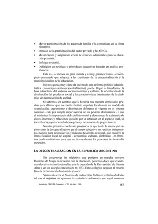 •    Mayor participación de los padres de familia y la comunidad en la oferta
     educativa.
• Impulso de la participación del sector privado y las ONGs.
• Movilización y asignación eficaz de recursos adicionales para la educa-
     ción primaria.
• Enfoque sectorial.
• Definición de políticas y prioridades educativas basadas en análisis eco-
     nómicos.
         Este es - al menos en gran medida y a muy grandes trazos - el com-
plejo entramado que subyace a las cuestiones de la descentralización y la
municipalización de la educación.
         No nos queda muy claro de qué modo una reforma político adminis-
trativa (municipalización-descentralización) puede llegar a transformar la
base estructural del sistema socioeconómico y cultural, la orientación de la
distribución del producto social y las características dominantes de la diná-
mica de acumulación de capital.
         Sí sabemos, en cambio, que la historia nos muestra demasiadas pru-
ebas para afirmar que no resulta factible impulsar localmente un modelo de
acumulación, crecimiento y distribución diferente al vigente en el sistema
nacional - esto por simple supervivencia de los poderes dominantes - y que
al minimizar la importancia del conflicto social y desconocer la existencia de
clases, intereses y relaciones sociales que se articulan en el espacio local, se
identifica lo popular con lo homogéneo y se aumenta la pugna interna.
         Nuestra primera conclusión provisoria es que tanto la municipaliza-
ción como la descentralización en el campo educativo no resultan instrumen-
tos idóneos para promover un verdadero desarrollo regional, que requiere la
intensificación local del capital - económico, cultural, simbólico - en térmi-
nos cualicuantitativos para que se desencadenen los procesos de desarrollo
esperados.

LA DESCENTRALIZACION EN LA REPUBLICA ARGENTINA

        Sin desconocer las iniciativas que pusieron en marcha nuestros
Hombres de Mayo en relación con la educación, podemos decir que el siste-
ma educativo se institucionaliza con la creación de la Universidad de Buenos
Aires y de los colegios nacionales en 1863. Estos colegios seguían el modelo
francés de formación humanista clásica.5
        Sarmiento crea el Sistema de Instrucción Pública Centralizado Esta-
tal con el objetivo de aglutinar la sociedad conformada por aquel entonces

    Revista da FAEEBA, Salvador, nº 12, jul./dez., 1999                     187
 