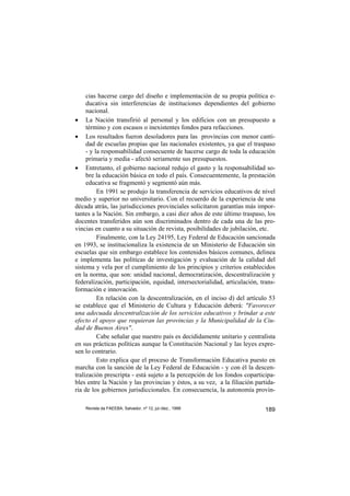 cias hacerse cargo del diseño e implementación de su propia política e-
     ducativa sin interferencias de instituciones dependientes del gobierno
     nacional.
• La Nación transfirió al personal y los edificios con un presupuesto a
     término y con escasos o inexistentes fondos para refacciones.
• Los resultados fueron desoladores para las provincias con menor canti-
     dad de escuelas propias que las nacionales existentes, ya que el traspaso
     - y la responsabilidad consecuente de hacerse cargo de toda la educación
     primaria y media - afectó seriamente sus presupuestos.
• Entretanto, el gobierno nacional redujo el gasto y la responsabilidad so-
     bre la educación básica en todo el país. Consecuentemente, la prestación
     educativa se fragmentó y segmentó aún más.
          En 1991 se produjo la transferencia de servicios educativos de nivel
medio y superior no universitario. Con el recuerdo de la experiencia de una
década atrás, las jurisdicciones provinciales solicitaron garantías más impor-
tantes a la Nación. Sin embargo, a casi diez años de este último traspaso, los
docentes transferidos aún son discriminados dentro de cada una de las pro-
vincias en cuanto a su situación de revista, posibilidades de jubilación, etc.
          Finalmente, con la Ley 24195, Ley Federal de Educación sancionada
en 1993, se institucionaliza la existencia de un Ministerio de Educación sin
escuelas que sin embargo establece los contenidos básicos comunes, delinea
e implementa las políticas de investigación y evaluación de la calidad del
sistema y vela por el cumplimiento de los principios y criterios establecidos
en la norma, que son: unidad nacional, democratización, descentralización y
federalización, participación, equidad, intersectorialidad, articulación, trans-
formación e innovación.
          En relación con la descentralización, en el inciso d) del artículo 53
se establece que el Ministerio de Cultura y Educación deberá: "Favorecer
una adecuada descentralización de los servicios educativos y brindar a este
efecto el apoyo que requieran las provincias y la Municipalidad de la Ciu-
dad de Buenos Aires".
          Cabe señalar que nuestro país es decididamente unitario y centralista
en sus prácticas polìticas aunque la Constitución Nacional y las leyes expre-
sen lo contrario.
          Esto explica que el proceso de Transformación Educativa puesto en
marcha con la sanción de la Ley Federal de Educación - y con él la descen-
tralización prescripta - está sujeto a la percepción de los fondos coparticipa-
bles entre la Nación y las provincias y éstos, a su vez, a la filiación partida-
ria de los gobiernos jurisdiccionales. En consecuencia, la autonomía provin-

    Revista da FAEEBA, Salvador, nº 12, jul./dez., 1999                     189
 