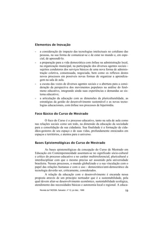 Elementos de Inovação

-   a consideração do impacto das tecnologias intelectuais no cotidiano das
    pessoas, na sua forma de comunicar-se e de estar no mundo e, em espe-
    cial, de apreendê-lo.
-   a preparação para a vida democrática com ênfase na administração local,
    na organização municipal, na participação dos diversos agentes sociais -
    sujeitos condutores dos serviços básicos de uma nova forma de adminis-
    tração coletiva, consensuada, negociada, bem como os reflexos destes
    novos processos em possíveis novas formas de organizar a aprendiza-
    gem na sala de aula.
-   a escuta das vozes de diversos agentes sociais e a abertura para a consi-
    deração da perspectiva dos movimentos populares na análise do fenô-
    meno educativo, integrando ainda suas experiências e demandas ao sis-
    tema educativo;
-   a articulação da educação com as dimensões da pluriculturalidade, as
    estratégias da gestão do desenvolvimento sustentável e as novas tecno-
    logias educacionais, com ênfase nos processos de hipermídia.

Foco Básico do Curso de Mestrado

        O foco do Curso é o processo educativo, tanto na sala de aula como
nas relações sociais como um todo, na dimensão da educação da sociedade
para a consolidação da sua cidadania. Sua finalidade é a formação de cida-
dãos-gestores de seu espaço e de suas vidas, profundamente enraizados em
espaços e territórios, e atentos para o universo.

Bases Epistemológicas do Curso de Mestrado

         As bases epistemológicas da concepção do Curso de Mestrado em
Educação em Contemporaneidade assentam-se no significado sócio-cultural
e crítico do processo educativo e no caráter multirreferencial, pluricultural e
interdisciplinar com que o mesmo precisa ser assumido pela universidade
brasileira. Nesses processos, o mundo globalizado e a sua vinculação com o
papel das relações humanas e com o uso - democrático/anti-democrático da
tecnologia deverão ser, criticamente, considerados.
         A relação da educação com o desenvolvimento é encarada nessa
proposta através de um princípio norteador que é a sustentabilidade, pela
qual devem aliar-se desenvolvimento econômico, sustentabilidade ecológica,
atendimento das necessidades básicas e autonomia local e regional. A educa-
    Revista da FAEEBA, Salvador, nº 12, jul./dez., 1999                     19
 