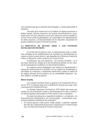 cial o jurisdiccional que se pretende está restringida y condicionada desde el
comienzo.
         Aún antes de la sanción de la Ley Federal, en algunas provincias se
habian iniciado reformas educativas que incluían descentralización y auto-
nomía de los servicios educativos en un claro intento de acercar lo público a
lo local. Pero la falta de gradualidad y de continuidad en la implementación
de ambos procesos y el desconocimiento de los adecuados mecanismos de
gestión conspiraron contra el éxito de las mismas.

LA PROVINCIA DE BUENOS                       AIRES         Y     LOS       CONSEJOS
ESCOLARES DE DISTRITO

         En la Provincia de Buenos Aires, la administración local y el gobi-
erno inmediato de los establecimientos de enseñanza en cada Municipio en
cuanto no afecte la parte técnica y que dependan de la Dirección General de
Cultura y Educación, estará a cargo de un Consejo Escolar.
         Consideramos que esta institución - los Consejos Escolares - es la
que mejor articula las ventajas de la descentralización posible con las venta-
jas de la participación ciudadana y la representación política.
         Los aspectos técnico pedagógicos que incluyen la regionalización y
adecuación institucional de la currícula, con sus respectivas metodologías y
actividades de evaluación y rendimiento institucional, quedan en manos de
los equipos docentes de las escuelas y de sus comunidades educativas - pa-
dres, alumnos, sociedad en general.

Breve reseña
         Los Consejos Escolares tienen su génesis en la Constitución Provin-
cial de 1873, la primera luego de la reunificación nacional que surge como
consecuencia de la batalla de Pavón.
         La llamada Generación Provincial de 1870 diseñó una norma que
rompió con una concepción cerrada y aristocratizante de la vida y retornó a
las fuentes populares para propiciar el bien común, la paz y el progreso.
         En materia de educación y siguiendo la tendencia - ya imperante- de
descentralización administrativa, los convencionales - constituyentes auto-
nomistas trabajaron alrededor de dos principios:6
1. El sistema educativo debe poseer fondos propios y gobierno separado
     del resto de la administración provincial, situación que se conserva hasta
     hoy en la Dirección General de Cultura y Educación.




190                                Revista da FAEEBA, Salvador, nº 12, jul./dez., 1999
 