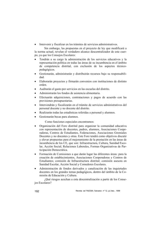 •   Intervenir y fiscalizar en los trámites de servicios administrativos.
        Sin embargo, las propuestas en el proyecto de ley que modificará a
la norma actual, revelan el verdadero alcance descentralizador de este cuer-
po, ya que los Consejos Escolares:
• Tendrán a su cargo la administración de los servicios educativos y la
    representación política en todas las áreas de su incumbencia en el ámbito
    de competencia distrital, con exclusión de los aspectos técnico-
    pedagógicos.
• Gestionarán, administrarán y distribuirán recursos bajo su responsabili-
    dad.
• Elaborarán proyectos y firmarán convenios con instituciones de distinto
    orden.
• Auditarán el gasto por servicios en las escuelas del distrito.
• Administrarán los fondos de asistencia alimentaria.
• Efectuarán adquisiciones, contrataciones y pagos de acuerdo con las
    previsiones presupuestarias.
• Intervendrán y fiscalizarán en el trámite de servicios administrativos del
    personal docente y no docente del distrito.
• Realizarán todas las estadísticas referidas a personal y alumnos.
• Gestionarán becas para alumnos.
          Como funciones especiales encontramos:
• Organización del Foro distrital para organizar la comunidad educativa
    con representación de docentes, padres, alumnos, Asociaciones Coope-
    radoras, Centros de Estudiantes, Federaciones, Asociaciones Gremiales
    Docentes y no docentes y otras. Este Foro tendrá como objetivos discutir
    y elevar propuestas para el mejoramiento de la prestación en las áreas de
    incumbencia de los CE, que son: Infraestructura, Cultura, Sanidad Esco-
    lar, Acción Social, Relaciones Laborales, Formas Organizativas de Par-
    ticipación Democrática.
• Formación de Comisiones a que darán lugar las diferentes áreas: para la
    creación de establecimientos, Asociaciones Cooperadoras y Centros de
    Estudiantes; comisión de Infraestructura distrital; comisión asesora en
    Sanidad Escolar, Acción Social y Comedores Escolares.
• Administración de fondos derivados y canalización de las inquietudes
    docentes en los grandes temas pedagógicos, dentro del ámbito de la Co-
    misión de Educación y Cultura.
         ¿Qué riesgos acechan a esta descentralización a partir de los Conse-
jos Escolares?

192                               Revista da FAEEBA, Salvador, nº 12, jul./dez., 1999
 