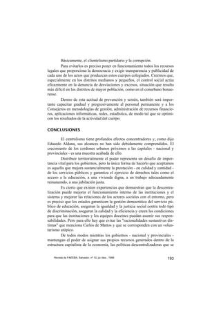 Básicamente, el clientelismo partidario y la corrupción.
         Para evitarlos es preciso poner en funcionamiento todos los recursos
legales que proporciona la democracia y exigir transparencia y publicidad de
cada uno de los actos que produzcan estos cuerpos colegiados. Creemos que,
especialmente en los distritos medianos y pequeños, el control social actúa
eficazmente en la denuncia de desviaciones y excesos, situación que resulta
más difícil en los distritos de mayor población, como en el conurbano bonae-
rense.
         Dentro de esta actitud de prevención y sostén, también será impor-
tante capacitar gradual y progresivamente al personal permanente y a los
Consejeros en metodologías de gestión, administración de recursos financie-
ros, aplicaciones informáticas, redes, estadística, de modo tal que se optimi-
cen los resultados de la actividad del cuerpo.

CONCLUSIONES

         El centralismo tiene profundos efectos concentradores y, como dijo
Eduardo Aldana, sus alcances no han sido debidamente comprendidos. El
crecimiento de los cordones urbanos próximos a las capitales - nacional y
provinciales - es una muestra acabada de ello.
         Distribuir territorialmente el poder representa un desafío de impor-
tancia vital para los gobiernos, pero la única forma de hacerlo que aceptamos
es aquella que mejora sustancialmente la prestación - en calidad y cantidad -
de los servicios públicos y garantiza el ejercicio de derechos tales como el
acceso a la educación, a una vivienda digna, a un trabajo adecuadamente
remunerado, a una jubilación justa.
         Es cierto que existen experiencias que demuestran que la descentra-
lización puede mejorar el funcionamiento interno de las instituciones y el
sistema y mejorar las relaciones de los actores sociales con el entorno, pero
es preciso que los estados garanticen la gestión democrática del servicio pú-
blico de educación, aseguren la igualdad y la justicia social contra todo tipò
de discriminación, aseguren la calidad y la eficiencia y creen las condiciones
para que las instituciones y los equipos docentes puedan asumir sus respon-
sabilidades. Pero para ello hay que evitar las "racionalidades sustantivas dis-
tintas" que menciona Carlos de Mattos y que se corresponden con un volun-
tarismo utópico.
         De todos modos mientras los gobiernos - nacional y provinciales -
mantengan el poder de asignar sus propios recursos generados dentro de la
estructura capitalista de la economía, las políticas descentralizadoras que se


    Revista da FAEEBA, Salvador, nº 12, jul./dez., 1999                    193
 