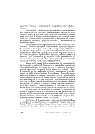 desarrollen reforzarán y profundizarán las desigualdades entre ciudades y
ciudadanos.
          Descentralizar y municipalizar no alcanza para mejorar la educación.
Para ello se requiere de contrapartes locales capaces de gestionar adecuada-
mente las propuestas y recursos, como también de comunidades - conside-
rando como tales al "conjunto de habitantes que se han apropiado de sus
tradiciones y comparten una visión positiva de su futuro inspirada en valo-
res de equidad, solidaridad, confianza y autoestima" 7 - comprometidas con
la mejora del sistema.
          La descentralización que proponemos es de orden económico, admi-
nistrativo y normativo, excluyendo taxativamente los aspectos pedagógicos.
La derivación de fondos para construir, refaccionar y equipar establecimien-
tos educativos, la posibilidad de resolver localmente cuestiones relacionadas
con la situación de revista y la percepción de haberes del personal docente y
no docente incluyendo la liquidación local de salarios, el acceso inmediato e
irrestricto a toda la información que produce el sistema, generan efectos in-
mediatos en la mejora de la calidad de vida del personal y en la percepción
del valor de lo distrital para la comunidad educativa toda.
          La restricción respecto de la descentralización y/o municipalización
de los aspectos pedagógicos la fundamos en la necesidad de garantizar una
oferta educativa básica y homogénea para todo el conjunto de la sociedad -
nacional o provincial- que, con las debidas adecuaciones regionales y loca-
les, desarrolle una currícula básica y significativa común a todas las jurisdic-
ciones que facilite el reconocimiento de aprendizajes y desempeños dentro
del sistema educativo de docentes y alumnos así como su eventual traslado
dentro del país o las provincias. En este contexto, la municipalización de la
educación produciría un efecto de atomización - tanto del sistema como de la
provincia - en donde resultaría imposible garantizar las mismas condiciones
educacionales -no hablamos ni siquiera de calidad semejante - entre los dis-
tritos ricos y los pobres - los que tienen fuentes de recursos propias y aquel-
los que dependen exclusivamente del régimen de coparticipación provincial-.
          No coincidimos con las iniciativas que dejan total o parcialmente en
manos de los padres el sostén de la educación de los hijos, ya que además de
provocar efectos discirminadores, promueve un doble aporte hacia el estado:
el que se vehiculiza a través del cobro de tasas e impuestos y el que se mate-
rializa a través de estos aportes directos a la educación.
          Experiencias de descentralización y derivación de responsabilidades
a los padres de los alumnos como en las escuelas del Proyecto Nabisco en
Estados Unidos o en Australia resultan pertinentes para el contexto histórico
social y cultural en que se desenvuelven. Las experiencias en desarrollo en


194                                Revista da FAEEBA, Salvador, nº 12, jul./dez., 1999
 