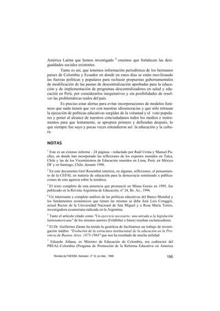 América Latina que hemos investigado 8 creemos que fortalecen las desi-
gualdades sociales existentes.
         Tanto es así, que tenemos información periodística de los hermanos
países de Colombia y Ecuador en donde en estos días se están movilizando
las fuerzas políticas y populares para rechazar propuestas gubernamentales
de modificación de las pautas de descentralización aprobadas para la educa-
ción y de implementación de programas descentralizadores en salud y edu-
cación en Perú, por considerarlos inequitativos y sin posibilidades de resol-
ver las problemáticas reales del país.
         Es preciso estar alertas para evitar incorporaciones de modelos forá-
neos que nada tienen que ver con nuestras idiosincracias y que sólo retrasan
la ejecución de políticas educativas surgidas de la voluntad y el voto popula-
res y poner al alcance de nuestros conciudadanos todos los medios e instru-
mentos para que lentamente, se apropien primero y defiendan después, lo
que siempre fue suyo y pocas veces entendieron así: la educación y la cultu-
ra.

NOTAS
1
  Este es un extenso informe - 24 páginas - redactado por Raúl Urzúa y Manuel Pu-
elles, en donde han incorporado las reflexiones de los expertos reunidos en Talca,
Chile y las de los Viceministros de Educación reunidos en Lima, Perú; en México
DF y en Santiago, Chile, durante 1996.
2
  En este documento Gert Rosenthal sintetiza, en algunas, reflexiones, el pensamien-
to de la CEPAL en materia de educación para la democracia remitiendo a publica-
ciones de esta agencia sobre la temática.
3
 El texto completo de esta ponencia que pronunció en Minas Gerais en 1995, fue
publicado en la Revista Argentina de Educación, nº 24, Bs. As., 1996.
4
 Un interesante y completo análisis de las políticas educativas del Banco Mundial y
los fundamentos económicos que tienen las mismas se debe José Luis Coraggio,
actual Rector de la Universidad Nacioanl de San Miguel y a Rosa María Torres,
investigadora ecuatoriana radicada en la Argentina.
5
  Tanto el artículo citado como "Un ejercicio necesario: una mirada a la legislación
latinoamericana" de los mismos autores (Feldfeber e Imen) resultan esclarecedores.
6
  El Dr. Guillermo Zárate ha tenido la gentileza de facilitarnos un trabajo de investi-
gación inédito: "Evolución de la estructura institucional de la educación en la Pro-
vincia de Buenos Aires. 1873-1984" que nos ha resultado de mucha utilidad.
7
 Eduardo Aldana, ex Ministro de Educación de Colombia, era codirector del
PREAL-Colombia (Progama de Promoción de la Reforma Educativa en America

    Revista da FAEEBA, Salvador, nº 12, jul./dez., 1999                           195
 