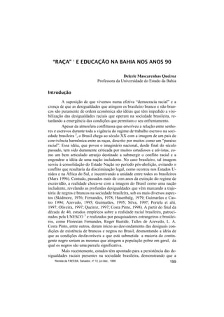“RAÇA” 1 E EDUCAÇÃO NA BAHIA NOS ANOS 90

                                                      Delcele Mascarenhas Queiroz
                                       Professora da Universidade do Estado da Bahia

Introdução

         A suposição de que vivemos numa efetiva “democracia racial” e a
crença de que as desigualdades que atingem os brasileiro branco e não bran-
cos são puramente de ordem econômica são idéias que têm impedido a visi-
bilização das desigualdades raciais que operam na sociedade brasileira, re-
tardando a emergência das condições que permitam o seu enfrentamento.
         Apesar da atmosfera conflituosa que envolveu a relação entre senho-
res e escravos durante toda a vigência do regime de trabalho escravo na soci-
edade brasileira 2, o Brasil chega ao século XX com a imagem de um país de
convivência harmônica entre as raças, descrito por muitos como um “paraíso
racial”. Essa idéia, que povoa o imaginário nacional, desde final do século
passado, tem sido duramente criticada por muitos estudiosos e ativistas, co-
mo um bem articulado arranjo destinado a submergir o conflito racial e a
engendrar a idéia de uma nação includente. No caso brasileiro, tal imagem
serviu à consolidação do Estado Nação no período pós-abolição, evitando o
conflito que resultaria da discriminação legal, como ocorreu nos Estados U-
nidos e na África do Sul, e incentivando a unidade entre todos os brasileiros
(Marx 1996). Contudo, passados mais de cem anos da extinção do regime de
escravidão, a realidade choca-se com a imagem do Brasil como uma nação
includente, revelando as profundas desigualdades que vêm marcando a traje-
tória de negros e brancos na sociedade brasileira, sob os mais diversos aspec-
tos (Skidmore, 1976; Fernandes, 1978; Hasenbalg, 1979; Guimarães e Cas-
tro 1994; Azevedo, 1995; Guimarães, 1995; Silva, 1997; Portela et alii,
1997; Oliveira, 1997; Queiroz, 1997; Costa Pinto, 1998). A partir do final da
década de 40, estudos empíricos sobre a realidade racial brasileira, patroci-
nados pela UNESCO 3 e realizados por pesquisadores estrangeiros e brasilei-
ros, como Florestan Fernandes, Roger Bastide, Talles de Azevedo, L. A.
Costa Pinto, entre outros, deram início ao desvendamento das desiguais con-
dições de existência de brancos e negros no Brasil, desmontando a idéia de
que as condições desfavoráveis a que está submetida a maioria do contin-
gente negro seriam as mesmas que atingem a população pobre em geral, da
qual os negros são uma parcela significativa.
         Mais recentemente, estudos têm apontado para a persistência das de-
sigualdades raciais presentes na sociedade brasileira, demonstrando que a
    Revista da FAEEBA, Salvador, nº 12, jul./dez., 1999                         199
 