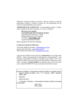 Publicação semestral temática que analisa e discute assuntos de interesse
educacional, científico e cultural. Os pontos de vista apresentados são da
exclusiva responsabilidade de seus autores.
ADMINISTRAÇÃO E REDAÇÃO: A correspondência relativa a colabo-
rações, pedidos de permuta, assinaturas, etc. deve ser dirigida à:
       REVISTA DA FAEEBA
       UNIVERSIDADE DO ESTADO DA BAHIA
       Departamento de Educação I - NUPE
       Estrada das Barreiras, s/n, Narandiba
       41150.350 - SALVADOR – BA
       Tel.(071)387.5916/387.5933
Pede-se permuta. We ask for exchange.

E-mails da Comissão de Editoração
Yara Dulce Bandeira de Ataide - yaraataide@zaz.com.br
Jacques Jules Sonneville – jacqson@svncom.br
Maria Nadja Nunes Bittencourt - manadja@svn.com.br


A Revista da FAEEBA está em processo de Indexação dos seus artigos pela
REDUC - Rede Latinoamericana de Informacion y Documentacion - cuja
instituição representante no Brasil é a Fundação Carlos Chagas - FCC. Con-
vidamos os autores dos artigos da Revista, deste número e dos números ante-
riores, a mandar o resumo analítico, por disquete, para a FCC, de acordo
com o manual da REDUC/FCC que se encontra no final deste volume.




Revista da FAEEBA / Universidade do Estado da Bahia, Faculdade de Edu-
   cação do Estado da Bahia - Ano 1, nº 1 (Jan./jun., 1992) - Salvador:
   UNEB, 1992.
   Semestral
   ISSN 0104-7043
   1. Educação - Periódico. I. Universidade do Estado da Bahia. Faculdade
de Educação.
                              CDD: 370.5
                              CDU: 37(05)
 
